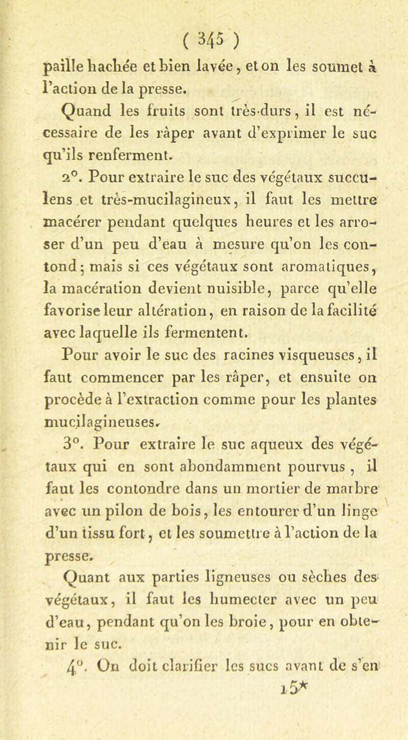 paille hachée et bien lavée, et on les soumet à l’action de la presse. Quand les fruits sont très-durs, il est né- cessaire de les râper avant d’exprimer le suc qu’ils renferment. 2°. Pour extraire le suc des végétaux succu- lens et très-mucilagineux, il faut les mettre macérer pendant quelques heures et les arro- ser d’un peu d’eau à mesure qu’on les con- lond^ mais si ces végétaux sont aromatiques, la macération devient nuisible, parce cju’elle favorise leur altération, en raison de la facilité avec laquelle ils fermentent. Pour avoir le suc des racines visqueuses, il faut commencer par les râper, et ensuite on procède à l’extraction comme pour les plantes mucilagineusesr 3°. Pour extraire le suc aqueux des végé- taux qui en sont abondamment pourvus , il faut les contondre dans un mortier de marbre avec un pilon de bois, les entourer d’un linge d’un tissu fort, et les soumettre à l’action de la presse. Quant aux parties ligneuses ou seiches des végétaux, il faut les humecter avec un peu- d’eau, pendant qu’on les broie, pour en obte- nir le suc. 4“. On doit clarifier les sucs avant de s’en