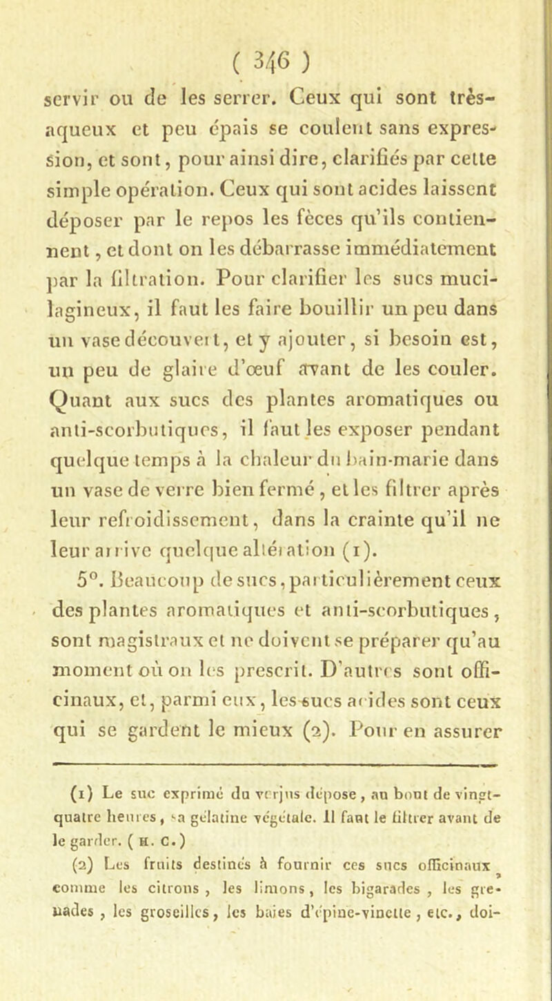 servir ou de les serrer. Ceux qui sont très- aqueux et peu épais se coulent sans expres- sion, et sont, pour ainsi dire, clarifiés par cette simple opération. Ceux qui sont acides laissent déposer par le repos les fèces qu’ils contien- nent , et dont on les débarrasse immédiatement par la filtration. Pour clarifier les sucs muci- lagineux, il faut les faire bouillir un peu dans un vase découvert, et y ajouter, si besoin est, un peu de glaire d’œuf arant de les couler. Quant aux sucs des plantes aromatiques ou anli-scorbuliqucs, il l'aut les exposer pendant quelque temps à la chaleur du bain-marie dans un vase de verre bien fermé , et les filtrer après leur refroidissement, dans la crainte qu’il ne leur arrive quelque aller alion (i). 5°. beaucoup desncs,par ticulièrement ceux desplantes aromaiiques et anti-scorbutiques, sont magistraux et ne doivent se préparer qu’au moment où on les prescrit. D’autres sont offi- cinaux, et, parmi eux, les^ucs ai ides sont ceux qui se gardent le mieux (a). Pour en assurer (1) Le suc exprimé du verjus dépose , .nu bout de vinsrt- quairc heures, sa gélatine végétale. 11 faut le iiltrer avant de le garder. ( h. C. ) (2) Les fruits destinés h fournir ces sues oilicinaux comme les citrons , les limons, les bigarades , les gre* uades , les groseilles, les baies d’épine-vincite , etc., doi-