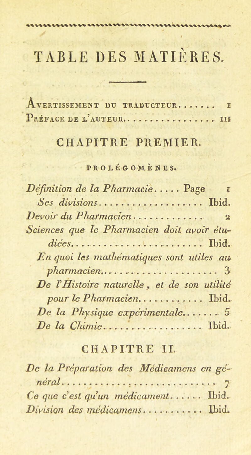 v% ^ « TABLE DES MATIÈRES. Avertissement du traducteur i Préface de e’auteur iii CHAPITRE PREMIER. PROLÉGOMÈNES. Définition de la Pharmacie Page r Ses divisions . Ibid. Devoir du Pharmacien 2 Sciences que le Pharmacien doit avoir étu- diées Ibid. En quoi les mathématiques sont utiles au pharmacien 3 De r Histoire naturelle, et de son utilité pour le Pharmacien,........... Ibid. De la Physique expérimentale 5 De la Chimie Ibid- CHAPITRE II. De la Préparation des Mèdicamens en gé- néral 7 Ce que c'est quun médicametit Ibid. Division des mèdicamens Ibid.