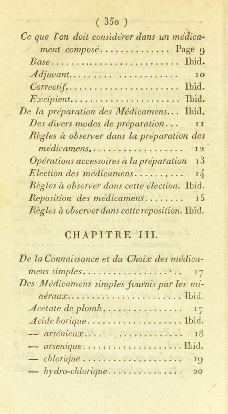 Ce que Voit doit considérer dans un médica- ment composé Page 9 Base Ibid. yidjuvant 10 Correctif. Ibid. Excipient Ibid. De la préparation des Médicamens.. . Ibid. Des divers modes de préparation... 11 Règles à observer dans la préparation des médicamens 12 Opérations accessoires ci la préparation 13 Election des médicamens i4 Règles à observer dans cette élection. Ibid. Reposition des médicament i5 Règles à observer dans cette reposilion. Ibid. CHAPITRE in. De la Connaissance et du Choix des médica- mens simples.. •. . 17 Des Médicamens simples fournis par les mi- néraux. Ibid. ydcélate de plomb 17 Acide borique Ibid. — arsénieux ■. 18 — arsenique. Ibid. — chloricjue 19 — hjdro-cliloiique 20