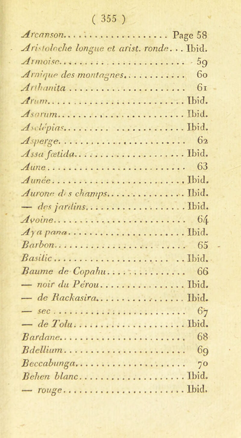 Arcnvson... . Page 58 Aristoloche longue et arist. ronde. .. Ibid. A t moi se - 59 Arnifjne des montagnes 60 Anhanita 61 Arum Ibid. Asarum Ibid. Asidépins Ibid. Asperge 62 Assa fœtida Ibid. Aune 63 Année Ibid. Aurone d< s champs Ibid. — des jardins Ibid. Avoine 64 Aya pana Ibid. Barhon 65 Basilic Ibid. Baume de Copnhu. 66 — noir du Pérou Ibid. — de Rackasira Ibid. — sec 67 — de Tolu Ibid. Bardane 68 Bdellium 69 Beccabunga 70 Behen blanc Ibid. — rouge Ibid.