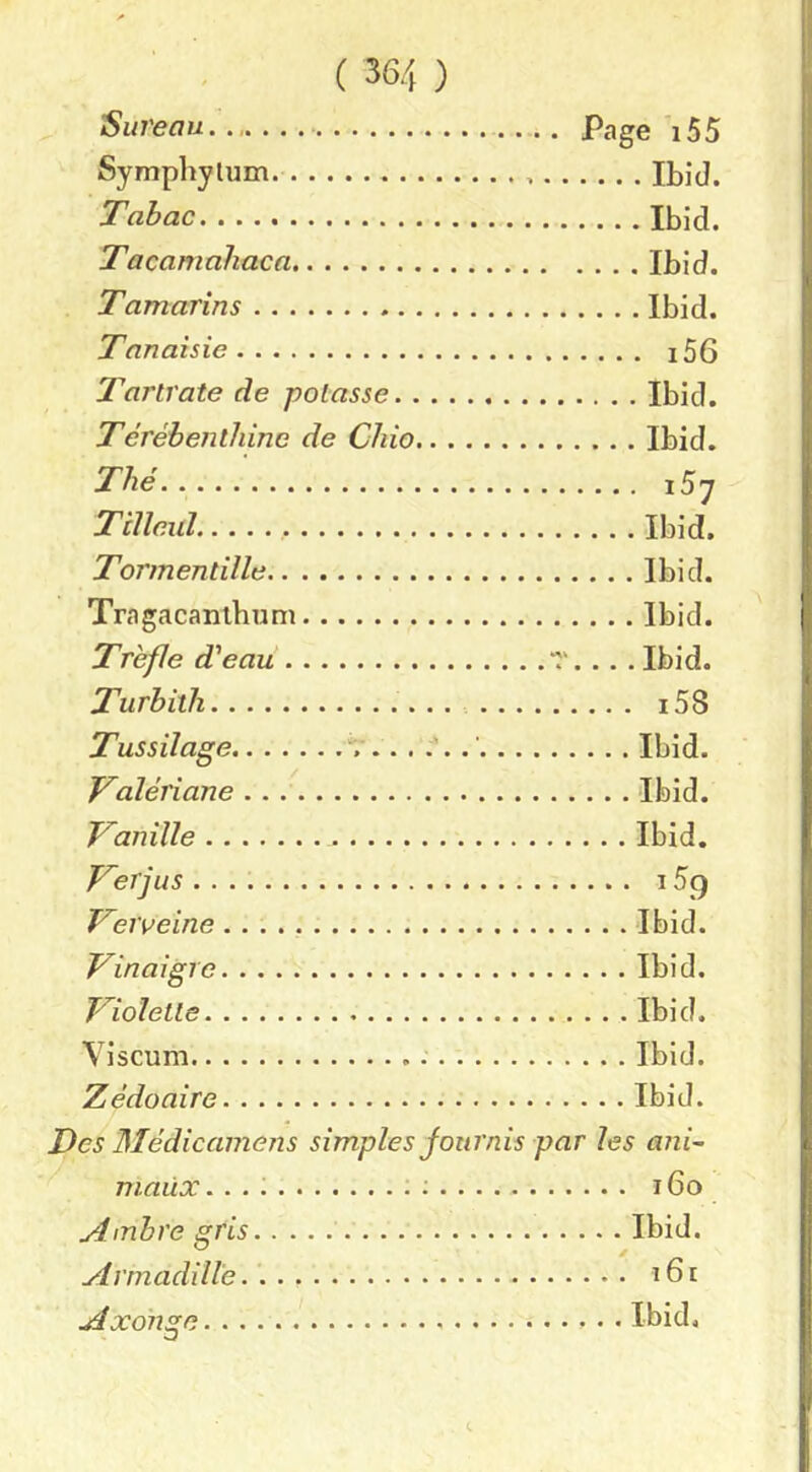 Sureau. Page 155 Symphylum. Ibid. Tabac Ibid. Tacamahaca Ibid. Tamarins Ibid. Tanaisie i56 T’artrate de potasse Ibid. Térébenthine de Chio Ibid. Thé iSy TiUeul Ibid. Tormentïlle Ibid. Tragacanlhuni Ibid. Trèfle d'eau T. . . . Ibid. Turbith i58 Tussilage Ibid. Valériane Ibid. Vanille Ibid. Verjus 159 Verveine Ibid. Vinaigre Ibid. Violette Ibid. Viscum Ibid. Zédoaire Ibid. Des Médicainens simples fournis par les ani~ maux ;;.... 160 Ambre gris Ibid. Arrnadill'e. 161 Axohge Ibid.