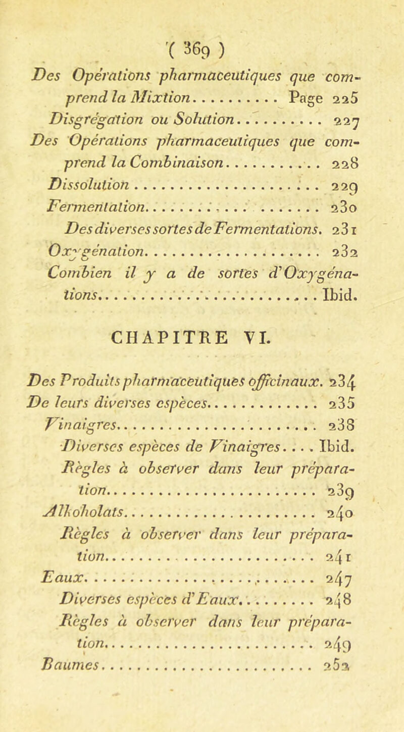 Des Opérations pharmaceutiques que com- prendía Mixtion Page 225 Disgrégation ou Solution 227 Des Opérations pharmaceutiques que com- prend la Combinaison 228 Dissolution 229 Fermentation. 280 Des diverses sortes deFermentations. 281 Oxj^génation 282 Combien il y a de sortes à'Oxygéna- tions,. . Ibid. CHAPITRE VI. Des Produitspharm'a'cèutiquès officinaux. 284 De leurs diverses espèces 235 Finaigres 288 Diverses espèces de Vinaigres. ... Ibid. Bègles à observer dans leur prépara- tion 289 Mlhdholats 240 Règles à observer dans leur prépara- tion - 241 Eaux 247 Diverses espèces d'Eaux. 248 Règles à observer dans leur prépara- tion 2.49 Baumes 262