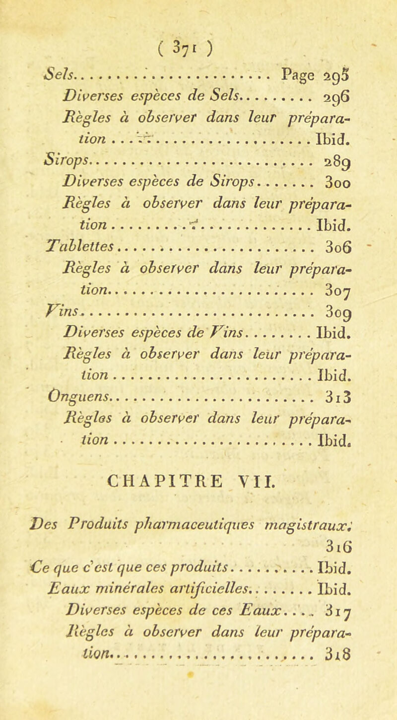 Sels Page agS Diverses espèces de Sels 2q6 Règles à observer dans leur prépara- tion . . . Ibid. Sirops 289 Diverses espèces de Sirops 3oo Règles à observer dans leur prépara- tion Ibid. Tablettes 3o6 Règles à observer dans leur prépara- tion 307 Vins. 309 Diverses espèces de Vins Ibid. Règles il observer dans leur prépara- tion Ibid. Onguens 313 Règles à observer dans leur prépara- tion Ibid. CHAPITRE VIL Des Produits pharmaceutiques magistraux^ 3i6 De que dcst que ces produits Ibid. Eaux minérales artificielles Ibid. Diverses espèces de ces Eaux... „ 817 Riègles Cl observer dans leur prépara- tion.. 3i8