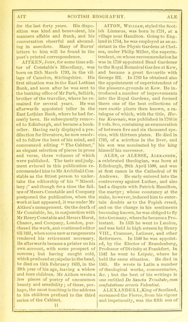 for the last forty years. His dispo- sition was kind and benevolent, his manners atfable and frank, and his conversation cheerful and abound- ing in anecdote. Many of Burns’ letters to him will be found in the poet’s printed correspondence. AITKEN, .John, for some time edi- tor of Constable’s Miscellany, was born on 25th March 1793, in the vil- lage of Camelon, Stirlingshire. His first situation was in the East Lotliian Bank, and soon after he was sent to the banking office of Mr Park, Selldrk, brother of the traveller, where he re- mained for several years. He was afterwards appointed teller in the East Lothian Bank, where he had for- merly been. He subsequently remov- ed to Edinburgh, and became a book- seller. Having early displaj'ed a pre- dilection for literature, he now resolv- ed to follow the bent of his mind, and commenced editing “ The Cabinet,” an elegant selection of pieces in prose and verse, three volumes of which were published. The ta.ste and judg- ment evinced in this publication re- commended him to Mr Archibald Con- stable as the fittest person to under- take the editorship of his “ Miscel- lanyand though fora time the fail- ure of Messrs Constable and Company postponed the publication, when the work at last appeared, it was under Mr Aitken’s management. On the death of Mr Constable, he, in conjunction with Mr Henry Constable and Jlessrs Hurst, Chance, and Company, London, pur- chaseil the work, and continued editor till 1831, when some new arrangements rendered his retirement necessary. He afterwards became a printer on his own account, with some prospect of success; but having caught cold, which produced erysipelas in the head, he died on 15th February 1833, in the 39tli jear of his age, leaving a widow and four children. Mr Aitken wrote a few pieces of poetry of uncommon beauty and sensibility ; of these, per- haps, the most touching is the address to his children prefi.\od to the third series of the Cabinet. 11 AITON, 'VYihiam, styled the Scot- ish LiunjEus, was born in 1731, at a vUlage near Hamilton. Going to Eng- land in 1754, he was employed as an as- sistant in the Physio Gardens at Chel- sea, under Philip Miller, the superin- tendent, on whose recommendation he was in 1759 appointed Head Gardener to the Royal Botanical Garden at Kew, and became a great favourite with George III. In 1783 he obtained also the appointment of superintendent of the pleasure-grounds at Kew. He in- troduced a number of improvements into the Royal Gardens, and formed there one of the best collections of rare exotic plants then known, a ca- talogue of wliioh, with the title, //«?•- tus Kewensis, was published in 1789 in 3 vols. 8vo, containing an enumeration of between five and six thousand spe- cies, with thirteen plates. He died in 1793, of a scirrhus in the liver, and his son was nominated by the king himself liis successor. ALES, or ALESSE, Alexander, a celebrated theologian, was born at Ediubiu'gh, 28th April 1500, and was at first canon m the Cathedral of St Andrews. He early entered into the controversy against Luther, and also had a dispute with Patrick Hamilton, the martyr; whose constancy at the stake, however, induced him to enter- tain doubts as to the Popish creed, and on the change in his sentiments becoming known, he was obliged to fly into Germany, where he became a Pro- testant. In 1535 he went to London, and was held in high esteem by Henry VIII., Cranmer, Latimer, and other Reformers. In 1540 he was appoint- ed, by the Elector of Brandenberg, Professor of Divinity at Frankfort. In 1542 he went to Leipsic, where he held the same situation. He died in 1565. He wrote in Latin a number of theological works, commentaries, &c. ; but the best of his writings is one entitled De Sanrta Trhiitate, atm conjutatione erroris Valentini. ALEXANDER I.,King of Scotland, surnamed the Fierce, from his vigour and impetuosity, was the fifth son of