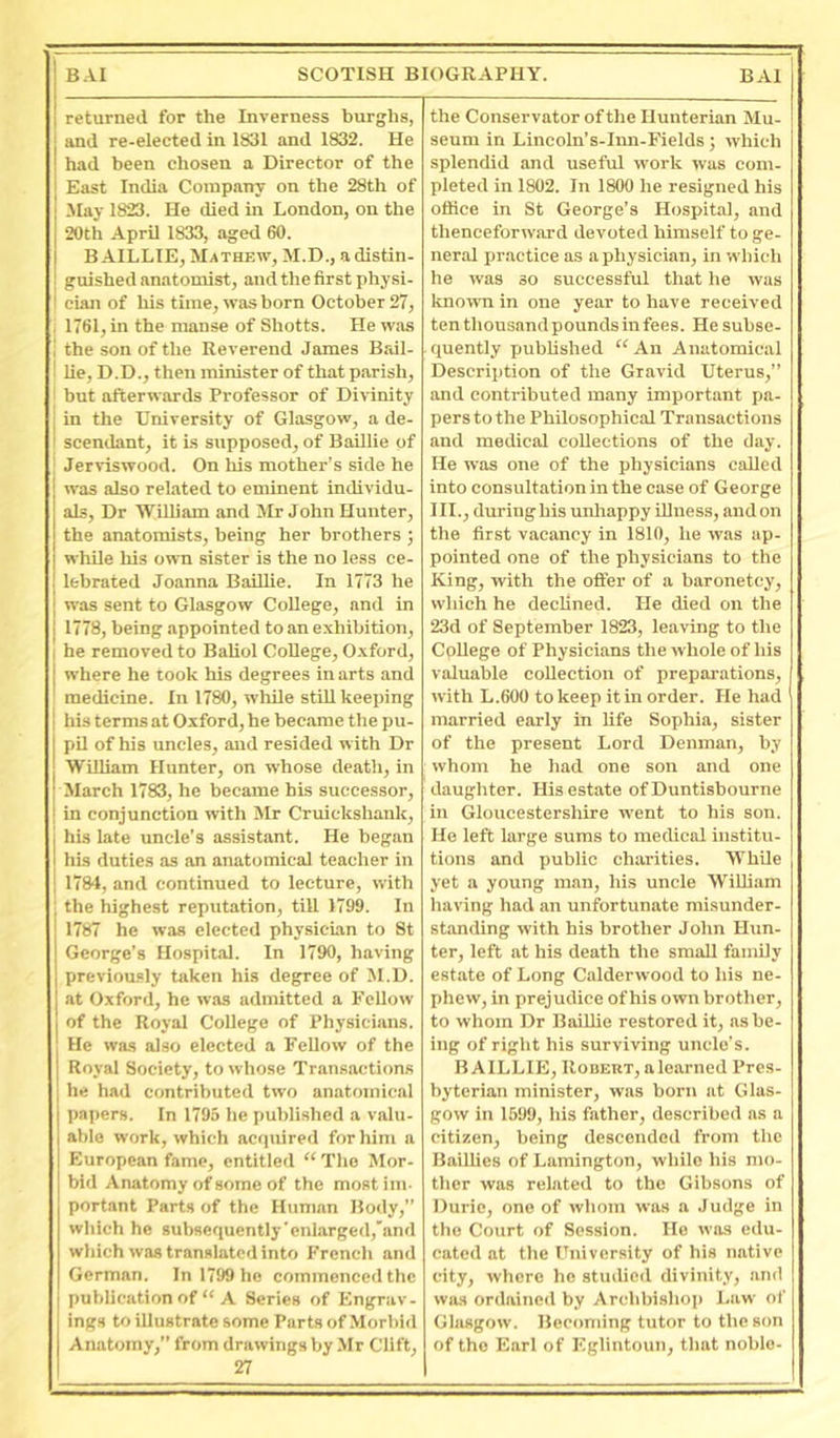 returned for the Inverness burghs, and re-elected in 1831 and 1832. He had been chosen a Director of the East India Company on the 28th of Jlay 1823. He died in London, on the 20th April 1833, aged 60. B AILLIE, Mathew, M.D., a distin- guished anatomist, and the first physi- cian of liis time, was born October 27, , 1761, in the manse of Shotts. He was i the son of the Reverend James Bail- ! lie, D.D., then minister of that parish, I but afterwards Professor of Divinity in the University of Glasgow, a de- scendant, it is supposed, of Baillie of , Jerviswood. On liis mother’s side he was also related to eminent individu- als, Dr 'William and Mr John Hunter, the anatomists, being her brothers ; whUe his own sister is the no less ce- lebrated Joanna Baillie. In 1773 he was sent to Glasgow College, and in 1778, being appointed to an exhibition, I he removed to Baliol College, Oxford, I where he took his degrees in arts and medicine. In 1780, while still keeping his terms at Oxford, he became the pu- pil of his uncles, and resided with Dr William Hunter, on whose death, in March 1783, he became his successor, in conjunction with Mr Cruickshank, his late uncle’s assistant. He began his duties as an anatomical teacher in ! 1784, and continued to lecture, with the highest reputation, till 1799. In 1787 he was elected physician to St George’s Hospital. In 1790, having previously taken his degree of M.D. at Oxford, he was admitted a Fellow of the Royal College of Physicians. He was also elected a Fellow of the Royal Society, to whose Transactions he had contributed two anatomical papers. In 1795 he published a valu- able work, which acquired for him a European fame, entitled “ The Mor- bid Anatomy of some of the most im- portant Parts of the Human Body, which he subsequently'enlarged,'and which was translated into French and German. In 1799 he commenced the publication of “ A Series of Engrav- ings to illustrate some Parts of .Morbid Anatomy,” from drawings by Mr Clift, 27 the Conservator of the Hunterian Mu- seum in Lincoln’s-Inn-Fields; which splendid and useful work was com- pleted in 1802. In 1800 he resigned his office in St George’s Hospital, and thenceforward devoted himself to ge- neral practice as a physician, in which he was so successful that he was known in one year to have received ten thousand pounds in fees. He subse- quently published “ An Anatomical Description of the Gravid Uterus,” and contributed many important pa- pers to the Philosophical Transactions and medical collections of the day. He was one of the physicians called into consultation in the case of George III., duringhis unliappy illness, and on the first vacancy in 1810, he was ap- pointed one of the physicians to the King, with the offer of a baronetcy, which he decHned. He died on the 23d of September 1823, leaving to the College of Physicians the whole of his valuable collection of preparations, with L.600 to keep itm order. He had married early in life Sophia, sister of the present Lord Denman, by whom he had one son and one daughter. His estate of Duntisbourne in Gloucestershire went to his son. He left large sums to medical institu- tions and public charities. 'VVhUe yet a young man, his uncle William having had an unfortunate misunder- standing with his brother John Hvm- ter, left at his death the small family estate of Long Calderwood to his ne- phew, in prejudice of his own brother, to whom Dr BaiUie restored it, as be- ing of right his surviving uncle’s. BAILLIE, Robert, a learned Pres- byterian minister, was born at Glas- gow in 1599, his father, described as a citizen, being descended from the BailUcs of Lamington, while his mo- ther was related to the Gibsons of Durio, one of whom was a Judge in the Court of Session. He was edu- cated at the University of his native city, where ho studied divinity, and was ordained by Archbishop Law of Glasgow. Becoming tutor to the son of the Earl of Eglintoun, that noble-