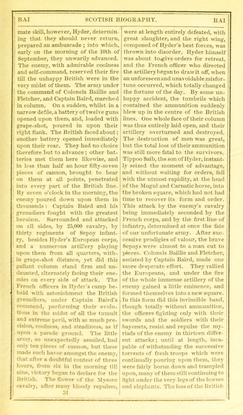 mate skiU, however, Hyder, determin- ing that they should never return, ■ prepared an ambuscade ; into wliich, I early on the morning of the 10th of I September, they unwarily advanced. The enemy, with admirable coolness I and self-command, reserved their fire tiU the unliappy British were in the very midst of them. The army under ] the command of Colonels BaiUie and j Fletcher, and Captain Baird, marched I in column. On a sudden, whilst in a narrow defile, a battery of twelve guns opened upon them, and, loaded with grape-shot, poured in upon their right flank. The British faced about; : another battery opened immediately upon their rear. They had no choice 1 therefore hut to advance ; other bat- teries met them here likewise, and , in less than half an hour fifty-seven pieces of cannon, brought to bear ' on them at all points, i)enetrated ! into every part of the British line. ' By seven o’clock in the morning, the enemy i)Oured down upon them in , thou.sands : Captain Baird and Ids ^ grenadiers fought with the greatest . heroism. Surrounded and attacked ' on all sides, by 25,000 cavidry, by 1 thirty regiments of Sepoy infant- I ry, besides Hyder’s European corps, and a numerous artillery playing upon them from all quarters, with- ; in grape-shot distance, yet did this ' gallant column stand firm and un- ; daunted, alternately facing their ene- mies on every side of attack. The I French officers in llyder’s camp be- held with astonishment the British grenadiers, under Captain Baird’s - command, perforndng their evolu- I tiiins in the midst of all the tumult I and extreme peril, with as much pre- ; cision, coolness, and steadiness, as if ' upon a parade ground. The little army, so unexpectedly assailed, had I only ten pieces of canmm, but the.se I m.ide such havoc amongst the enemy, ' that after a doubtful contest of three I luturs, from six iii the morning til! nine, victory began to declare for tlic Brit:sh. The flower of the Mysore cavalry, after nsany bloody repulses, 111 were at length entirely defeated, with great slaughter, and the right wing, composed of Hyder’s best forces, was thrown into disorder. Hyder himself was about to.give orders for retreat, and the French officer who directed the artillery began to drawit off, when an unforeseenand unavoidable misfor- tune occurred, which totally changed the fortune of the day. By some im- happy accident, the tumbrils which contained the ammunition suddenly blew up in the centre of the British lines. One whole face of their column was thus entirely laid open, and their artillery overturned and destroyed. The destruction of men was great, but the total loss of their ammunition was stifl more fatal to the survivors. Tippoo Saib, the, son of Hyder, instant- ly seized the moment of advantage, and without waiting for orders, fell with the utmost rapidity, at the head of the Mogul and Carnatic horse, into the broken square, which had not had time to recover its form and order. This attack by the enemy’s cavalry being immediately seconded by the French corps, and by the first line of infantry, determined at once the fate of our unfortunate army. After suc- cessive prodigies of valoirr, the brave Sepoys were almost to a man cut to pieces. Colonels Bailhe and Fletcher, assisted by Captain Baird, made one more desperate effort. They rallied the Europeans, and under the fire of the whole immense artillery of the enemy gained a little eminence, and formed themselves into anew square. In this form did this invincible bund, though totally without aminunition, the officers fighting only with their swords and the soldiers with their bayonets, resist and repulse the my- riads of the enemy in thirteen differ- ent attacks; until at length, inca- pable of withstanding the successive torrents of fresh troops which were continually iiouring iqmn them, lliey were fairly borne down and trampled ui)on, many of tliem still (•ontimiing to fight under tlie very legs of tin! Ikjvsos and elephants. The loss of the British |