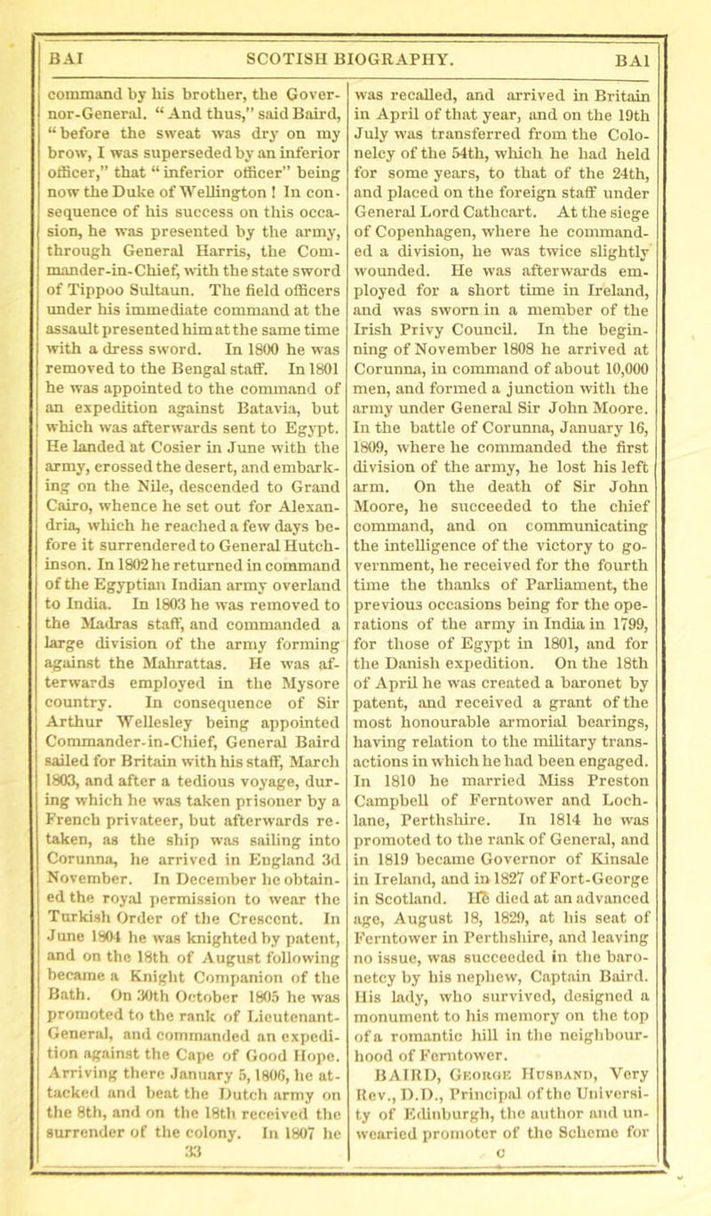 command by his brother, the Gover- nor-General. “ And thus,” said Baird, “before the sweat was dry on my brow, I was superseded by an inferior officer,” that “ inferior officer” being now the Duke of Wellington ! In con- sequence of his success on this occa- sion, he was presented by the army, through General Harris, the Com- mander-in-Chief, with the state sword of Tippoo Sultaun. The field officers imder his immediate command at the assault presented him at the same time with a dress sword. In 1800 he was removed to the Bengal staff. In 1801 he was appointed to the command of an expedition against Batavia, but which was afterwards sent to Egypt. He landed at Cosier in June with the army, crossed the desert, and embark- ing on the Nile, descended to Grand Cairo, whence he set out for Alexan- dria, which he reached a few days be- fore it surrendered to General Hutch- inson. In 1802 he returned in command of the Egyptian Indian army overland to India. In 1803 he was removed to the Madras staff, and commajided a large division of the army forming agaiust the Mahrattas. He was af- terwards employed in the Mysore country. In consequence of Sir Arthur Wellesley being appointed Commander-in-Cliief, General Baird sailed for Britain with his staff, March 1803, and after a tedious voyage, dur- ing which he was taken prisoner by a Freneh privateer, but afterwards re- taken, as the ship was sailing into Corunna, he arrived in England 3d November. In December he obtain- ed the royal permission to wear the Turkish Order of the Crescent. In June 1804 he was knighted by patent, and on the 18th of August following became a Knight Companion of the Bath. On 30th October 1805 he was promoted to the rank of Lieutenant- General, and commanded an expedi- tion against the Cape of Good Hope. Arriving there .lanuary 6,1806, he at- tacked and beat the Dutch army on the 8th, and on the 18th received the surrender of the colony. In 1807 he 3.3 was recalled, and arrived in Britain in April of that year, and on the 19th July was transferred from the Colo- nelcy of the 54th, wliich he had held for some years, to that of the 24th, and placed on the foreign staff under General Lord Cathcart. At the siege of Copenhagen, where he command- ed a division, he was twice slightly wounded. He was afterwards em- ployed for a short time in Ireland, and was sworn in a member of the Irish Privy Council. In the begin- ning of November 1808 he arrived at Corunna, in eommand of about 10,000 men, and formed a junction with the army under General Sir John Moore. In the battle of Corunna, January 16, 1809, where he coimnanded the first division of the army, he lost his left arm. On the death of Sir John Moore, he succeeded to the chief command, and on communicating the inteUigence of the victory to go- vernment, he received for the fourth time the thanks of Parliament, the previous occasions being for the ope- rations of the army in India in 1799, for those of Egypt in 1801, and for the Danish expedition. On the 18th of April he was created a baronet by patent, and received a grant of the most honourable armorial bearings, having relation to the military trans- actions in which he had been engaged. In 1810 he married Miss Preston Campbell of Ferntower and Loch- lane, Perthshire. In 1814 he was promoted to the rank of General, and in 1819 became Governor of Kinsale in Ireland, and in 1827 of Fort-George in Scotland, llb died at an advanced age, August 18, 1829, at his seat of Ferntower in Perthshire, and leaving no issue, was succeeded in the baro- netcy by his nephew. Captain Baird. His lady, who survived, designed a monument to his memory on the top of a romantic hill in the neighbour- hood of Ferntower. BAIRD, Gkokok HosnANn, Very Rev., D.I)., Principal of the Universi- ty of Edinburgh, the author and un- wearied promoter of the Scheme for 0