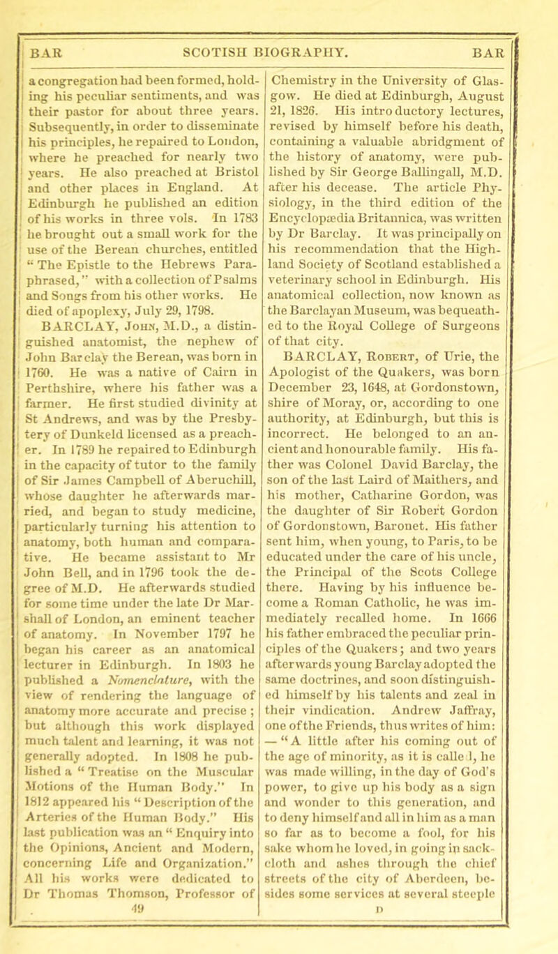 I j a congregation had been formed, hold- ing his peculiar sentiments, and was ■ their pastor for about three years, i Subsequently, in order to disseminate I his principles, he repaired to London, 1 where he preached for nearly two i years. He also preached at Bristol ! and other places in England. At Edinburgh he published an edition j of his works in three vols. In 1783 he brought out a small work for the use of the Berean churches, entitled “ The Epistle to the Hebrews Para- ’ phrased,’’ with a collection of Psalms i and Songs from his other works. He died of aijoplexy, July 29, 1798. ' BARCLAY, John, JI.D., a distin- : guished anatomist, the nephew of John Barclay the Berean, was born in : 1760. He was a native of Cairn in Perthshire, where his father was a j farmer. He first studied divinity at St Andrews, and was by the Presby- ; tery of Dunkcld licensed as a preach- ! er. In 1789 he repaired to Edinburgh in the capacity of tutor to the family of Sir James Campbell of Aberuchill, ; whose daughter he afterw.ards mar- ried, and began to study medicine, I particularly turning his attention to I anatomy, both human and compara- ' tive. He became assistant to Mr ' John Bell, and in 1796 took the de- ; gree of M.D. He afterwards studied for some time under the late Dr Mar- j shall of London, an eminent teacher of anatomy. In November 1797 he began his career as an anatomical lecturer in Edinburgh. In 1803 he I published a Numenclnlure, with the { view of rendering the language of I anatomy more accurate and precise ; I but although this work displayed I much talent and learning, it was not generally adopted. In 1808 he pub- lished a “ Treatise on the M uscular I Motions of the Human Body.” In 1812 appeared his “ Description of the Arteries of the Human Body.” His last publication was an “ Enriuiry into the Opinion.s, Ancient anil Modern, concerning Life and Organization.” All his works were dedicated to Dr Thomas Thomson, Professor of ■19 Chemistry in the University of Glas- gow. He died at Edinburgh, August 21, 1826. His introductory lectures, revised by himself before his death, containing a valuable abridgment of the history of anatomy, were pub- lished by Sir George BallingaU, M.D. after his decease. The article Phy- siology, in the third edition of the Encj'clopiedia Britannica, was written by Dr Barclay. It was principally on his recommendation that the High- land Society of Scotland established a veterinary school in Edinburgh. His anatomical collection, now known as the Barclayan Museum, was bequeath- ed to the Royal College of Surgeons of that city. BARCLAY, Robert, of Urie, the Apologist of the Quakers, was born December 23, 1648, at Gordonstown, shire of Moray, or, according to one authority, at Edinburgh, but this is incorrect. He belonged to an an- cient and honourable family. His fa- ther was Colonel David Barclay, the son of the last Laird of Maitliers, and his mother, Catharine Gordon, was the daughter of Sir Robert Gordon of Gordonstown, Baronet. His father sent him, when yoxmg, to Paris, to be educated under the care of his uncle, the Principal of the Scots College there. Having by his influence be- come a Roman Catholic, he was im- mediately recalled home. In 1666 his father embraced the pecubar prin- ciples of the Quakers; and two years afterwards young Barclay adopted the same doctrines, and soon distinguish- ed himself by his talents and zeal in their vindication. Andrew Jaffray, one ofthe Friends, thus writes of him: — “A little after his coming out of the age of minority, as it is calle 1, he was made willing, in the day of God's power, to give up his body as a sign and wonder to this generation, and to deny himself and all in him as a man so far as to become a fool, for his sake whom ho loved, in going ip sack- cloth and ashes through the chief streets of the city of Aberdeen, be- sides some services at several steeple n