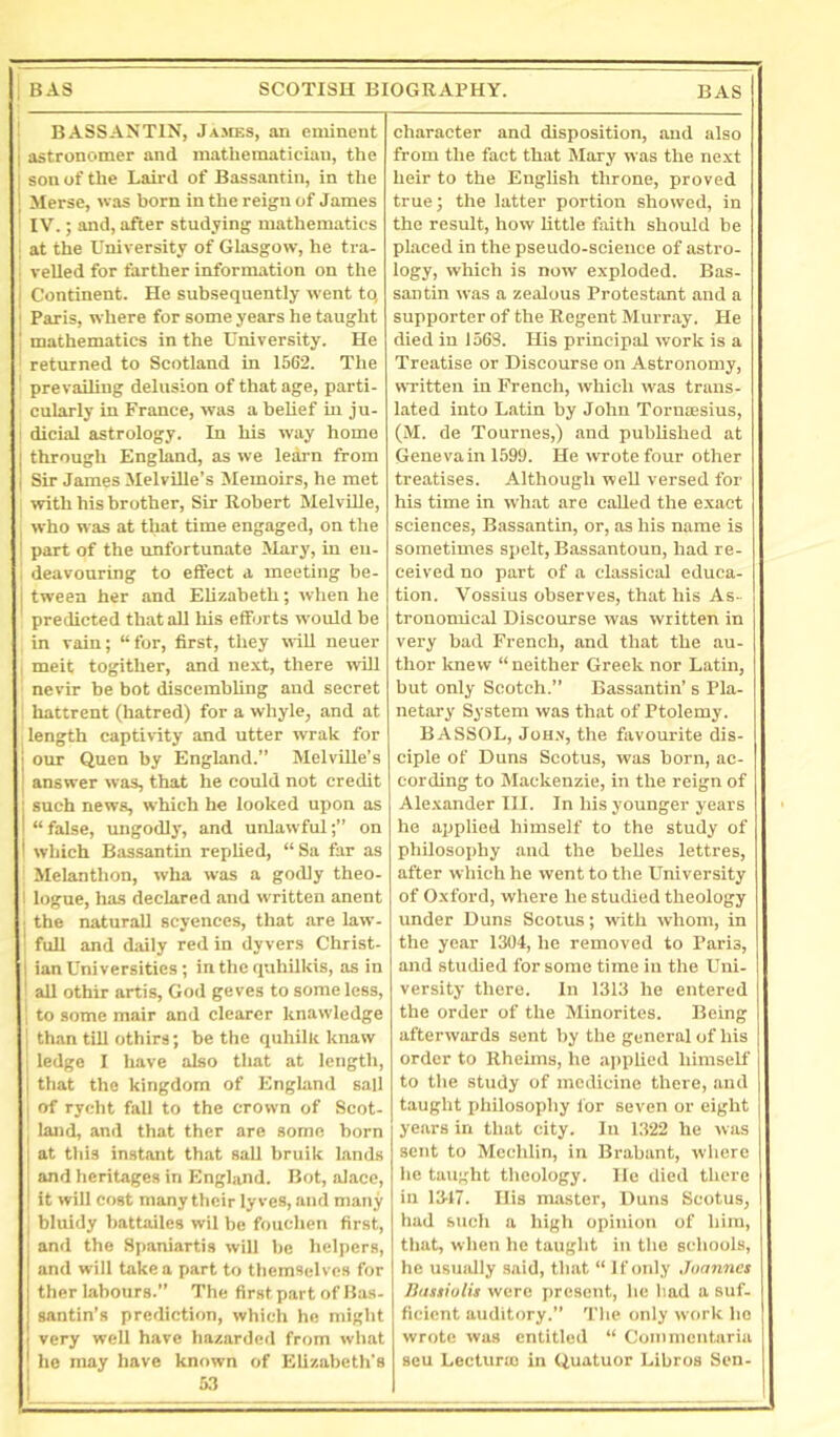 '■ BASSANTIN, Jajies, an eminent I astronomer and mathematician, the ; son of the Lah-d of Bassantin, in the Merse, was born in the reign of James IV.; and, after studying mathematics I at the University of Glasgow, he tra- i veiled for farther information on the i Continent. He subsequently went tq ■ Paris, where for some years he taught ' mathematics in the University. He returned to Scotland in 1562. The prevailing delusion of that age, parti- cularly in France, was a belief in ju- t dicial astrology. In his way homo through England, as we learn from I Sir James Melville’s Memoirs, he met with his brother. Sir Robert MelvUle, , who was at that time engaged, on the I part of the unfortunate Mary, in en- deavouring to effect a meeting be- i tween her and Elizabeth; when he predicted that all liis efforts would be in vain; “for, first, they will neuer I meit togither, and next, there will nevir be bot discembling and secret hattrent (hatred) for a whyle, and at length captivity and utter wrak for our Quen by England.’’ Melville’s answer was, that he could not credit such news, which he looked upon as “false, ungodly, and unlawful;’’ on which Bassantin replied, “Sa far as Melanthon, wha was a godly theo- i logue, has declared and written anent • the naturall scyences, that are law- full and diiily red in dyvers Christ- I ian Universities; in the quhilkis, as in all othir artis, God geves to some less, j to some mair and clearer knawledge 1 than till othirs; be the quhilk knaw , ledge I have also that at length, I that the kingdom of England sail I of rycht fall to the crown of Scot- I land, and that ther are some born I at this instant that sail bruik lands ' and heritages in England. Bot, alace, ' it will cost many their lyves, and many ; bluidy battailcs wil be fonchen first, and the Spaniartis will be helpers, j and will take a part to themselves for ther labours.” The first part of Has- santin’s prediction, which he might very well have hazardcil from what he may have known of Elizabeth’s character and disposition, and also from the fact that IMary was the next heir to the English throne, proved true; the latter portion showed, in the result, how little fiuth should be placed in the pseudo-science of astro- logy, which is now exploded. Bas- santin was a zealous Protestant and a supporter of the Regent Murray. He died in 1563. His principal work is a Treatise or Discourse on Astronomy, WTitten in French, which was trans- lated into Latin by John Torniesius, (M. de Tournes,) and published at Genevain 1599. He wrote four other treatises. Although well versed for his time in what are called the exact sciences, Bassantin, or, as his name is sometimes spelt, Bassantoun, had re- ceived no part of a classical educa- tion. Vossius observes, that his As- tronomical Discourse was written in very bad French, and that the au- thor knew “ neither Greek nor Latin, but only Scotch.” Bassantin’s Pla- netary System was that of Ptolemy. BASSOL, JoH.v, the favourite dis- ciple of Duns Sootus, was born, ac- cording to Mackenzie, in the reign of Ale.xander III. In his younger years he applied himself to the study of philosophy and the belles lettres, after which he went to the University of Oxford, where he studied theology under Duns Scotus; w'ith whom, in the year 1304, he removed to Paris, and studied for some time in the Uni- versity there. In 1313 he entered the order of the Minorites. Being afterwards sent by the general of his order to Rhehns, he applied himself to the study of medicine there, and taught philosophy lor seven or eight years in that city. In 1322 he was sent to Mechlin, in Brabant, wiiere lie taught theology. He died there in 1317. His master. Duns Scotus, had such a high opinion of him, that, when he taught in the schools, he usually said, that “ If only Joannes Ilassiulis were present, lie liad a suf- ficient auditory.” 'I'lie only work ho wrote was entitled “ Commeiitaria seu Lecturm in Uuatuor Libros Sen-