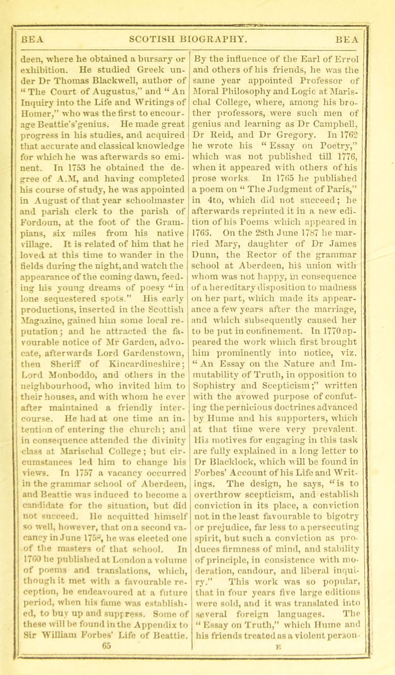 deen, where he obtained a bursary or exhibition. He studied Greek un- der Dr Thomas Blackwell, author of “ The Court of Augustus,” and “ An Inquiry into the Life and Writings of Homer,” who was the first to encour- age Beattie's’genius. He made great progress in his studies, and acquired that accurate and classical Icnowledge for which he was afterwards so emi- nent. In 1753 he obtained the de- gree of A.M, and havmg completed his course of study, he was appointed in --iugust of that year schoolmaster and p.rrish clerk to the parish of Eordoun, at the foot of the Gram- pians, six miles from his native village. It is related of him that he loved at this time to wander in the fields during the night, and watch the appearance of the coming dawn, feed- ' ing his j'oung dreams of poesy ” in tone sequestered spots.” His e.arly productions, inserted in the Scottish Magazine, gained him some local re- putation; and he attracted the fa- vourable notice of Mr Garden, advo- cate, afterwards Lord Gardenstown, tlien Sheriff of Kincardineshire; Lord Monboddo, and others in the 1 neighbourhood, who invited him to 1 their houses, and with whom he ever 1 after maintained a friendly inter- 1 course. He had at one time an in- tention of entering the church; and in consequence attended the divinity class at -Marischal College; but cir- cumstances led him to change his views. In 1757 a vacancy occurred in the grammar school of Aberdeen, and Beattie was induced to become a candidate for the situation, but did not succeed. He ac<iuitted himself so well, however, th.at on a second va- cancy in .June 175H, he was elected one of the masters of that school. In 1700 he published at London a volume of poems and translations, which, though it met with a favourable re- ception, he endeavoured at a future period, when his fame was establish- ed, to buy up and sup; ress. Some of these will be found in the Appendix to Sir William Forbes’ Life of Beattie. 65 By the influence of the Earl of Errol and others of his friends, he was the same year appointed Professor of Jlor.al Philosophy and Logie at Maris- ehixl College, where, among his bro- ther professors, were such men of genius .and learning as Dr Campbell, Dr Reid, and Dr Gregory. In 1762 he wrote his “ Ess.ay on Poetry,” which was not piublished till 1776, when it appe,ared with others of his prose works. In 1765 he published a poem on “ The .Judgment of Paris,” in 4to, which did not succeed; he afterwards reprinted it iu a new edi- tion of his Poems which appeared in 1763. On the 28th June 1787 he mar- ried Mary, daughter of Dr James Dunn, the Rector of the grammar school at Aberdeen, hiS union with whom was not happy, in consequence of a hereditary disposition to madness on her part, which made its appe.ar- ance a few years after the marriage, and which subsequently caused her to be jmt in confinement. In 1770 ap- peared the work which first brought him prominently into notice, viz. “ An Essay on the Nature .and Im- mutability of Truth, in opposition to Sophistry and Scepticism;” written with the avowed purpose of confut- ing the pernicious doctrines advanced by Hume and his supporters, which at that time were very prev.alent His motives for engaging in this task are fully explained in a long letter to Dr Blacklock, which n ill be found in Forbes’ Account of his Life and Writ- ings. The design, he says, “is to overthrow scepticism, and establish conviction in its place, a conviction not in the least favourable to bigotry or prejudice, far less to a persecuting spirit, but such a conviction as pro- duces firmness of mind, and stability of |)rinciple, in consistence with mo- deration, candour, and liberal inqui- ry.” This work was so popular, that in four years five large editions were sold, and it was translated into several foreign languages. The “ Essay on Truth,” which Hume and his friends treated ns a violent person ■ E