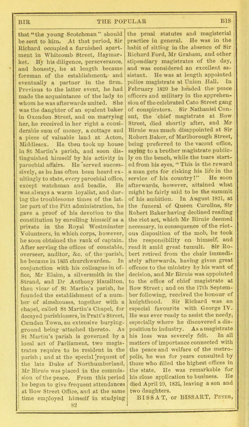 that “the young Scotchman should be sent to him. At that period, Sir Richard occupied a furnished apart- ment in Whitcomb Street, liaymar- kct. By liis diligence, perseverance, and honesty, he at length became foreman of the establishment, and eventually a partner in the firm. Previous to the latter event, be had made the acquaintance of the lady to whom he was afterwards united. She was the daughter of an opulent baker in Oxendon Street, and on marrying her, he received in her right a consi- derable sum of money, a cottage and a piece of valuable land at Acton, Middlesex. He then took up house in St Martin’s parish, and soon dis- tinguished himself by his activity in parochial aft’airs. He 'served succes- sively, as he has often been heard e.x- ultingly to state, every parochial office, except watchman and beadle. He was always a warm loyalist, and dur- ing the troublesome times of the lat- ter part of tile Pitt administration, he gave a proof of his devotion to the constitution by enrolling himself as a private in the Royal Westminster Volunteers, in which corps, however, he soon obtained the rank of captain. After serving the offices of constable, overseer, auditor, &c. of the'parish, he became in 18D.5 churchwarden. In conjunction with his colleague in of- fice, Mr Elaim, a silversmith in the Strand, and Dr Anthony Hamilton, then vicar of St Slartin’s parish, he founded the establishment of a num- ber of almshouses, together with a chapel, called St Martin’s Chapel, for decayed parishioners, in Pratt’s Street, Camden Town, an extensive burying- ground being ■attached thereto. As St Martin’s parish is governed by a local act of Parliament, two magis- trates require to be resident in the parish ; and at the special [request of the late Duke of Northumberland, Mr Birnie was placed in the commis- sion of the peace. From this period he began to give frequent attendances at Bow Street Office, and at the same time employed himself in studying 82 the penal statutes and magisterial practice in general. He was in the habit of sitting in the absence of Sir Rich.ard Ford, Mr Graham, and other stipendiary magistrates of the day, and was considered an excellent as- sistant. He was at length appointed police magistrate at Union Hall. In February 1820 he headed the pence officers and military in the apprehen- sion of the celebrated Cato Street gang of conspirators. Sir Nathaniel Con- ant, the chief magistrate at Bow Street, died shortly after, and Mr Birnie was much disappointed at Sir Robert Baker, of Marlborough Street, being preferred to the vacant office, saying to a brother magistrate public- ly on the bench, while the tears start- ed from his eyes, “ This is the reward a man gets for risking his life in the service of his country! He soon afterwards, however, attained what might be fairly said to be the summit of his ambition. In August 1821, at the funeral of Queen Caroline, Sir Robert Baker having declined reading the riot act, which Mr Birnie deemed necessary, in consequence of the riot- ous disposition of the mob, he took the responsibility on himself, and read it amid great tumult. Sir Ro- bert retired from the chair immedi- ately afterwards, having given great offence to the ministry by his want of decision, and Mr Birnie was appointed to the office of chief magistrate at Bow Street; and on the 17th Septem- ber following, received the honour of knighthood. Sir Richard was an especial favourite with George IV. He was ever ready to assist the needy, especially where he discovered a dis- position to industry. Asa magistrate his loss was severely felt. In all matters of importance connected with the peace and welfare of the metro- polis, he was for years consulted by those who filled the highest offices in tlie state. He was remarkable for his close application to business. He died April 29, 1832, leaving a son and two daughters. BISS AT, or BISSART, Peter,