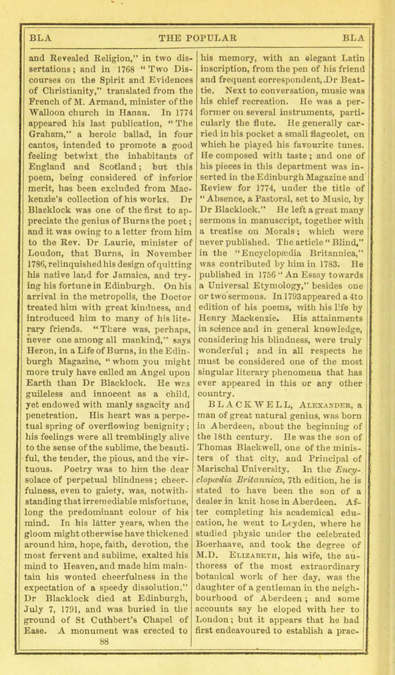 and Revealed Religion,” in two dis- sertations ; and in 1768 “ Two Dis- courses on the Spirit and Evidences of Christianity, translated from the French of M. Armand, minister of the Walloon church in Hanan. In 1774 appeared his last publication, “ The Graham,” a heroic ballad, in four cantos, intended to promote a good feeling betwixt the inhabitants of England and Scotland; but this poem, being considered of inferior merit, has been excluded from Mac- kenzie's collection of his works. Dr Blacklock was one of the first to ap- preciate the genius of Burns the poet; and it was owing to a letter from him to the Rev. Dr Laurie, minister of Loudon, that Burns, in November 1786, relinquished his design of quitting his native laud for Jamaica, and try- ing his fortune in Edinburgh. On his arrival in the metropolis, the Doctor treated him with great kindness, and introduced him to many of his lite- rary friends. “There was, perhaps, never one among all mankind,” says Heron, in a Life of Burns, in the Edin- burgh Magazine, “ whom you might more truly have called an Angel upon Earth than Dr Blacklock. He was guileless and innocent as a child, yet endowed with manly sagacity and penetration. His heart was a perpe- tual spring of overflowing benignity; his feelings were all tremblingly alive to the sense of the sublime, the beauti- ful, the tender, the pious, and the vir- tuous. Poetry was to him the dear solace of perpetual blindness; cheer- fulness, even to gaiety, was, notwith- standing that irremediable misfortune, long the predominant colour of his mind. In his latter years, when the gloom might otherwise have thickened around him, hope, faith, devotion, the most fervent and sublime, exalted his mind to Heaven, and made him main- tain his wonted cheerfulness in the expectation of a speedy dissolution.” Dr Blacklock died at Edinburgh, July 7, 1791, and was buried in the ground of St Cuthbert’s Chapel of Ease. A monument was erected to 88 his memory, with an elegant Latin inscription, from the pen of his friend and frequent correspondent,-Dr Beat- tie. Next to conversation, music was his chief recreation. Ho was a per- former on several instruments, parti- cularly the flute. He generally car- ried in his pocket a small flageolet, on whidi he played his favourite tunes. He composed with taste; and one of his pieces in this department was in- serted in the Edinburgh Magazine and Review for 1774, under the title of “Absence, a Pastoral, set to Music, by Dr Blacklock.” He left a great many sermons in manuscript, together with a treatise on Morals; which were never published. The article “ Blind,” in the “Encyclopedia Britannica,” was contributed by him in 1783. He published in 1756 “ An Essay towards a Universal Etymology,” besides one ortwo’sermons. In 1793appeared a 4to edition of bis poems, with bis life by Henry Mackenzie. His attainments in science and in general knowledge, considering his blindness, were truly wonderful; and in all respects he must be considered one of the most singular literary phenomena that has ever appeared in this or any other country. BLACKWELL, Ai,exa.ndeb, a man of great natural genius, was born in Aberdeen, about the beginning of the 18th century. He was the son of Thomas Blackwell, one of the minis- ters of that city, and Principal of Marischal University. In the Ency- cloptedia Britannica, 7th edition, he is stated to have been the son of a dealer in knit hose in Aberdeen. Af- ter completing his academical edu- cation, he went to Leyden, where he studied physic under the celebrated Boerhaave, and took the degree of M.D. Elizabeth, his wife, the au- thoress of the most extraordinary botanical work of her day, was the daughter of a gentleman in the neigh- bourhood of Aberdeen; and some accounts say he eloped with her to Loudon; but it appears that he had first endeavoured to establish a prac-