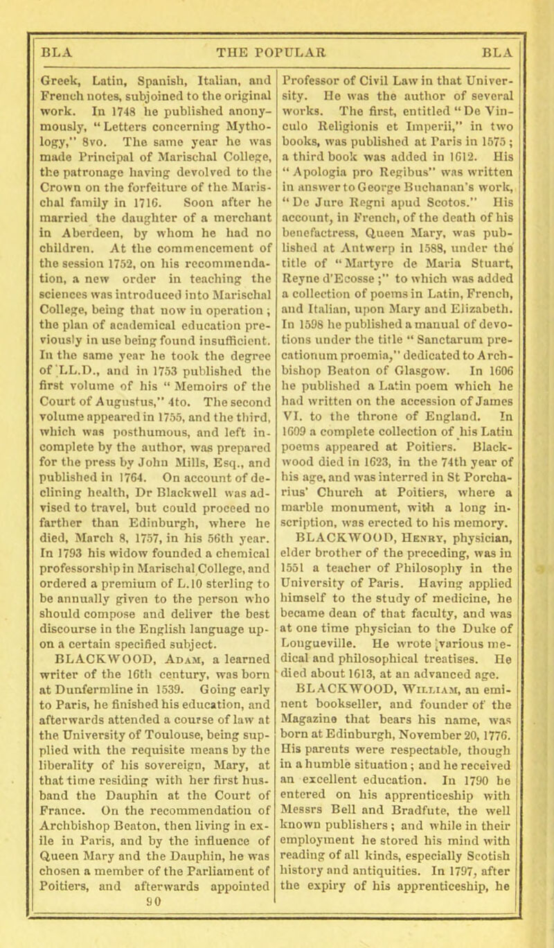 Greek, Latin, Spanish, Italian, and French notes, subjoined to the original work. In ITIS he published anony- mously, “ Letters concerning Mytlio- logy,” 8vo. The same year ho was made Principal of Marischal College, the patronage having devolved to tlie Crown on the forfeiture of the Maris- chal family in 1710. Soon after he married the daughter of a merchant in Aberdeen, by whom he had no children. At the commencement of the session 1752, on his recommenda- tion, a new order in teaching the sciences was introduced into Marischal College, being that now in operation ; the plan of academical education pre- viously in use being found insufficient. In the same year he took the degree of T-L.D., and in 1753 published the first volume of his “ Memoirs of the Court of Augustus,” 4to. The second volume appeared in 1755, and the third, which was posthumous, and left in- complete by the author, was prepared for the press by John Mills, Esq., and published in 1764. On account of de- clining health. Dr Blackwell was ad- vised to travel, bnt could proceed no farther than Edinburgh, where he died, March 8, 1757, in his 56th j’ear. In 1793 his widow founded a chemical professorship in Marischal College, and ordered a premium of L.IO sterling to be annually given to the person who should compose and deliver the best discourse in the English language up- on a certain specified subject. BLACKWOOD, Ad.\m, a learned writer of the 16th century, was born at Dunfermline in 1539. Going early to Paris, he finished his education, and afterwards attended a course of law at the University of Toulouse, being sup- plied with the requisite means by the liberality of his sovereign, Mary, at that time residing with her first hus- band the Dauphin at the Court of France. On the recommendation of Archbishop Beaton, then living in ex- ile in Paris, and by the influence of Queen Mary and the Dauphin, he was chosen a member of the Parliament of Poitiers, and afterwards appointed 90 Professor of Civil Law in that Univer- sity. He was the author of several works. The first, entitled “ De Vin- culo Religionis et Imperii,” in two books, was published at Paris in 1575 ; a third book was added in 1612. His “Apologia pro Regibus” was written in answer to George Buchanan's work, “ De Jure Regni apud Scotos.” His account, in French, of the death of his benefactress. Queen Mary, was pub- iished at Antwerp in 1.588, under the title of “ Martyre de Maria Stuart, Reyne d’Ecosse to which was added a collection of poems in L.atin, French, and Italian, upon Mary and Elizabeth. In 1598 he published a manual of devo- tions under the title “ Sanctarum pre- cationum proemia, dedicated to Arch- bishop Beaton of Glasgow. In 1606 he published a Latin poem which he had written on the accession of James VI. to the throne of England. In 1609 a complete collection of his Latin poems appeared at Poitiers. Black- wood died in 1623, in the 74th year of his age, and was interred in St Porcha- rius’ Church at Poitiers, where a marbie monument, with a long in- scription, was erected to his memory. BLACKWOOD, Henry, physician, elder brother of the preceding, was in 1551 a teacher of Philosophy in the University of Paris. Having applied himself to the study of medicine, he became dean of that faculty, and was at one time physici.an to the Duke of Longueville. He wrote ^various me- dical and philosophical treatises. He died about 1613, at an advanced age. BLACKWOOD, William, an emi- nent bookseller, and founder of the Magazine that bears his name, was born at Edinburgh, November 20, 1776. His parents were respectable, though in a humble situation ; and he received an excellent education. In 1790 he entered on his apprenticeship with Messrs Bell and Bradfnte, the well known publishers; and while in their empioyineut he stored his mind with reading of all kinds, especially Scotish history and antiquities. In 1797, after the expiry of his apprenticeship, he