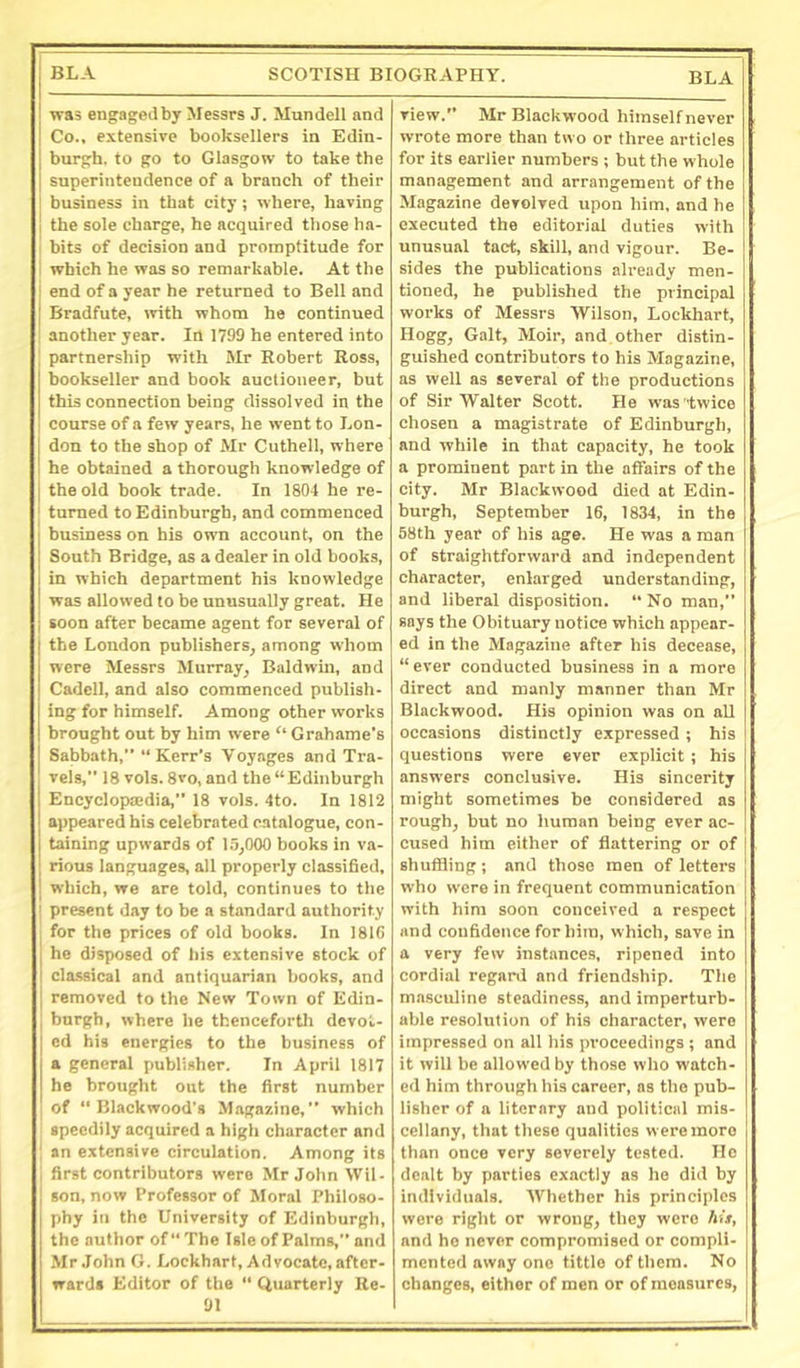 was engagedby Messrs J. Mundell and Co., extensive booksellers in Edin- burgh. to go to Glasgow to take the superintendence of a branch of their business in that city; where, having the sole charge, he acquired those ha- bits of decision and promptitude for ' which he was so remarkable. At the i end of a year he returned to Bell and j Bradfute, with whom he continued ' another year. In 1799 he entered into partnership with Mr Robert Ross, bookseller and book auctioneer, but this connection being dissolved in the course of a few years, he went to Lon- don to the shop of Mr Cuthell, where he obtained a thorough knowledge of the old book trade. In 1804 he re- turned to Edinburgh, and commenced business on his own account, on the South Bridge, as a dealer in old books, in which department his knowledge was allowed to be unusually great. He soon after became agent for several of the London publishers, among whom were Messrs Murray, Baldwin, and Cadcll, and also commenced publish- ing for himself. Among other works brought out by him were ‘‘ Grahame’s Sabbath,” “Kerr’s Voyages and Tra- vels,” 18 vols. 8vo, and the “Edinburgh Encyclopaedia,” 18 vols. 4to. In 1812 appeared his celebrated catalogue, con- taining upwards of 1.9,000 books in va- rious languages, all properly classified, which, we are told, continues to the ! present day to be a standard authority for the prices of old books. In 181G he disposed of his extensive stock of cla.ssical and antiquarian books, and removed to the New Town of Edin- burgh, where he thencefortli devot- ed his energies to the business of a general publisher. In April 1817 he brought out the first number of “Blackwood’s Magazine,” which speedily acquired a high character and ' an extensive circulation. Among its i first contributors were Mr John Wil- son, now Professor of Moral Philoso- phy in the University of Edinburgh, the author of” The Isle of Palms,” and Mr John G. Lockhart, Advocate, after- wards Editor of the “ Quarterly Re- 91 view.” Mr Blackwood himself never wrote more than two or three articles for its earlier numbers ; but the whole management and arrangement of the Magazine devolved upon him, and he executed the editorial duties with unusual tact, skill, and vigour. Be- sides the publications alx-eady men- tioned, he published the principal works of Messrs Wilson, Lockhart, Hogg, Galt, Moir, and other distin- guished contributors to his Magazine, as well as several of the productions of Sir Walter Scott. He was twice chosen a magistrate of Edinburgh, and while in that capacity, he took a prominent part in the affairs of the city. Mr Blackwood died at Edin- burgh, September 16, 1834, in the 58th year of his age. He was a man of straightforward and independent character, enlarged understanding, and liberal disposition. “ No man,” says the Obituary notice which appear- ed in the Magazine after his decease, “ ever conducted business in a more direct and manly manner than Mr Blackwood. His opinion was on all occasions distinctly expressed; his questions were ever explicit ; his answers conclusive. His sincerity might sometimes be considered as rough, but no human being ever ac- cused him either of flattering or of shuffling ; and those men of letters who were in frequent communication with him soon conceived a respect and confidence for him, which, save in a very few instances, ripened into cordial regard and friendship. The masculine steadiness, and imperturb- able resolution of his character, were impressed on all his proceedings ; and it will be allowed by those who watch- ed him through his career, as the pub- lisher of a literary and political mis- cellany, that these qualities were more than once very severely tested. He dealt by parties exactly as ho did by individuals. Whether his principles were right or wrong, they were his, and ho never compromised or compli- mented away one tittle of them. No changes, either of men or of measures,