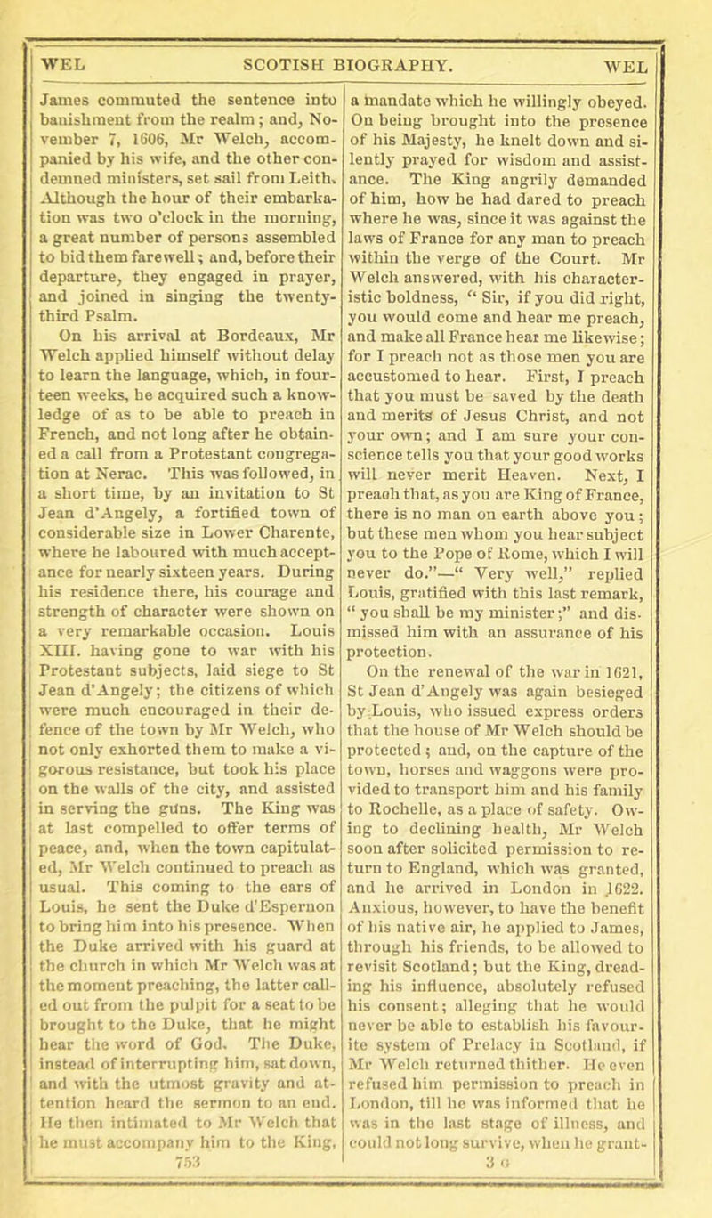 James commuted the sentence into banishment from the realm; and, No- vember 7, IG06, Mr AiVelch, accom- panied by his wife, and the other con- demned ministers, set sail from Leith, Although the hour of their embarka- tion was two o’clock in the morning, a great number of persons assembled to bid them farewell; and, before their departure, they engaged in prayer, and joined in singing the twenty- third Psalm. On his arrival at Bordeaux, Mr 'B'elch applied himself without delay to learn the language, which, in four- I teen weeks, be acquired such a know- j ledge of ns to be able to preach in I French, and not long after he obtain- I ed a call from a Protestant congrega- I tion at Nerac. This was followed, in I a short time, by an invitation to St Jean d’Angely, a fortified town of j considerable size in Lower Charente, where he laboured with much accept- ance for nearly sixteen years. During his residence there, his courage and 1 strength of character were shown on a very remarkable occasion. Louis . XIII. having gone to war with his ’ Protestant subjects, laid siege to St ; Jean d’Angely; the citizens of which I were much encouraged in their de- I fence of the town by Jlr Welch, who I not only exhorted them to make a vi- gorous resistance, but took his place , on the walls of the city, and assisted ' in serving the guns. The King was ■ at last compelled to offer terms of peace, and, when the town capitulat- ed, Mr Welch continued to preach as usual. This coming to the ears of ; Louis, be sent the Duke d’Espernon 1 to bring him into his presence. When i the Duke arrived with his guard at ! the church in which Mr Welch was at the moment preaching, the latter call- ed out from the pulpit for a seat to be brought to the Duke, that he might ■ hear the word of God. The Duke, ' instead of interrupting him, sat down, ' and Avith the utmost gravity and at- tention heard the sermon to an end. He then intimated to Mr Welch that ' he muit accompany him to the King, -kt a mandate which he willingly obeyed. On being brought into the presence of his Majesty, he knelt down and si- lently prayed for wisdom and assist- ance. The King angrily demanded of him, how he had dared to preach where he was, since it was against the laws of France for any man to preach within the verge of the Court. Mr Welch answered, with his character- istic boldness, “ Sir, if you did right, you would come and hear me preach, and make all France heat me likewise; for I preach not as those men you are accustomed to hear. First, I preach that you must be saved by the death and merits of Jesus Christ, and not your own; and I am sure your con- science tells you that your good works will never merit Heaven. Next, I preaoh that, as you are King of France, there is no man on earth above you; but these men whom you hear subjeet you to the Pope of Rome, which I will never do.”—“ Very well,” replied Louis, gratified with this last remark, “ you shall be my minister;” and dis. missed him with an assurance of his protection. On the renev\’al of the war in 1G21, St Jean d’Angely was again besieged by Louis, who issued express orders that the house of Mr Welch should be protected ; and, on the capture of the town, horses and waggons were pro- vided to transport him and his family to Rochelle, as a place of safety. Ow- ing to declining health, Mr Welch soon after solicited permission to re- turn to England, which was granted, and he arrived in London in jG22. Anxious, however, to have the benefit of his native air, he applied to James, through his friends, to be allowed to revisit Scotland; but the King, dread- ing his influence, absolutely refused his consent; alleging that he would never be able to establish his favour, ite system of Prelacy in Scotland, if Mr Welch returned thither. He even refused him permission to preach in London, till he was infortne<l that ho was in the last stage of illness, and could not long survive, when he grant-