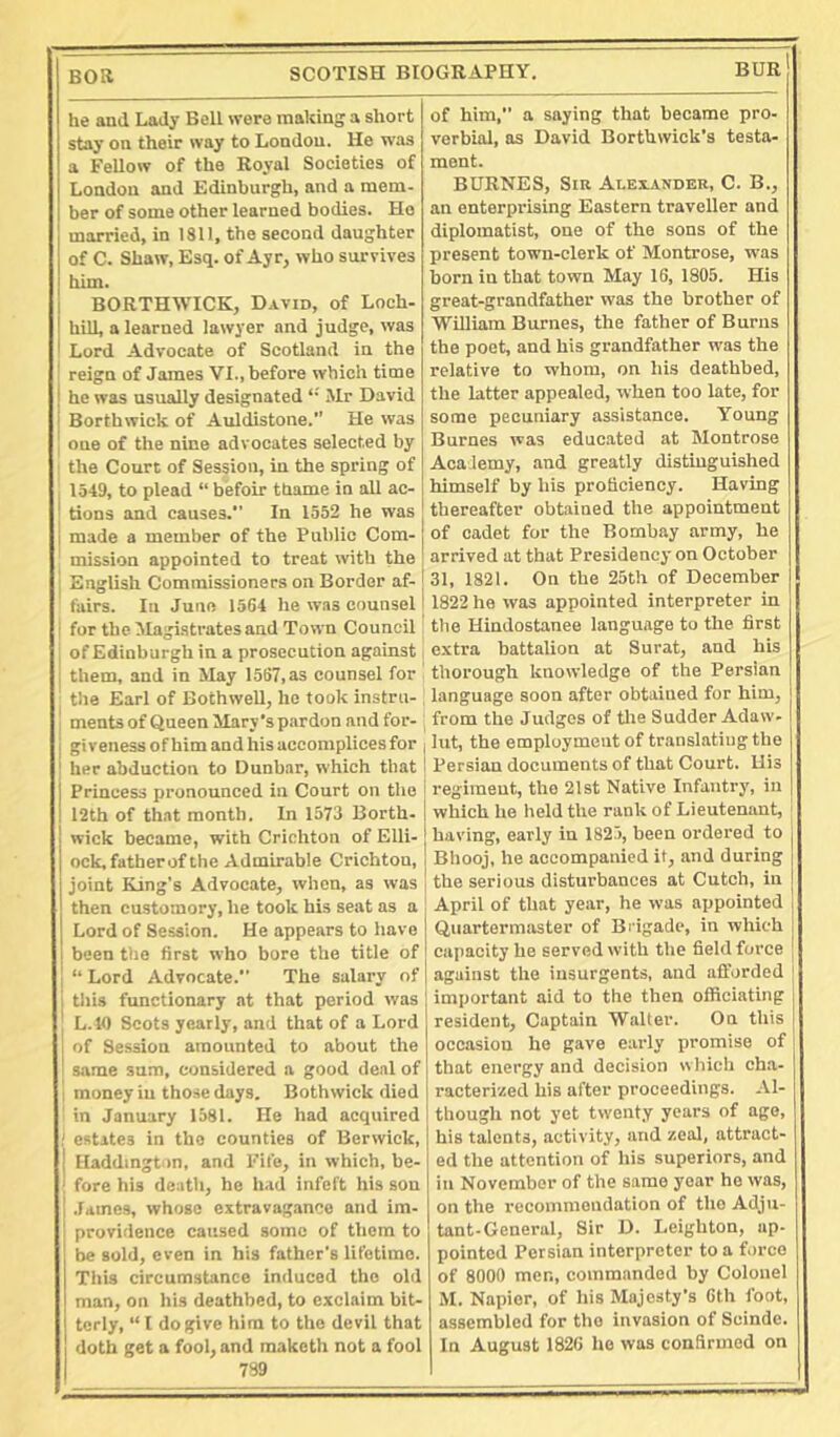 Boa SCOTISH BIOGRAPHY. BUR he and Lady Bell were making a short stay on their way to London. He was a Fellow of the Royal Societies of London and Edinburgh, and a mem- ber of some other learned bodies. Ho married, in 1811, the second daughter of C. Shaw, Esq. of Ayr, who survives him. BORTHWICK, David, of Loch- hill, a learned lawyer and judge, was 1 Lord Advocate of Scotland in the reign of James VI., before which time I he was nsually designated Mr David Borthwick of Auldistone. He was 1 one of the nine advocates selected by : the Court of Session, in the spring of 1549, to plead “ befoir thame in all ac- ■ tions and causes. In 1552 he was 1 made a member of the Public Com- mission appointed to treat with the English Commissioners on Border af- fairs. In Juno 1564 he was counsel for the Magistrates and Town Council , of Edinburgh in a prosecution against j them, and in May 1567, as counsel for the Earl of Bothwell, he took instru- ments of Queen Mary's pardon and for- i giveness of him and his accomplices for ' her abduction to Dunbar, which that Princess pronounced in Court on the 12th of that month. In 1573 Borth- wick became, with Crichton of Elli- ock, father of the Admirable Crichton, joint King’s Advocate, when, as was then customory, he took his seat as a Lord of Session. He appears to have been the first who bore the title of  Lord Advocate. The salary of this functionary at that period was L.K) Scots yearly, and that of a Lord of Session amounted to about the same sum, considered a good deal of 1 money in those days. Bothwick died ' in January 1581. He had acquired ; estates in the counties of Berwick, 1 Haddington, and Fife, in which, be- 1 fore his death, he had infeft his son 1 James, whose extravagance and im- ' providence caused some of them to be sold, even in his father's lifetime. This circumstance induced the old man, on his deathbed, to exclaim bit- terly, “ I do give him to the devil that doth get a fool, and maketh not a fool 7S9 of him, a saying that became pro- verbial, as David Borthwick’s testa- ment. BURKES, Sir Alexander, C. B., an enterprising Eastern traveller and diplomatist, one of the sons of the present town-clerk of Montrose, was born in that town May 16, 1805. His great-grandfather was the brother of William Burnes, the father of Burns the poet, and his grandfather was the relative to whom, on his deathbed, the latter appealed, when too late, for some pecuniary assistance. Young Burnes was educ.ated at Montrose Acaiemy, and greatly distinguished himself by his proficiency. Having thereafter obtained the appointment of cadet for the Bombay army, he arrived at that Presidency on October 31, 1821. On the 25th of December 1822 he was appointed interpreter in the Hindostanee language to the first extra battalion at Surat, and his thorough knowledge of the Persian language soon after obtained for him, from the Judges of tlie Sudder Adaw- lilt, the employment of translating the Persian documents of that Court. His regiment, the 21st Native Infantry, in which he held the rank of Lieutenant, having, early in 1825, been ordered to Bhooj, he accompanied it, and during the serious disturbances at Cutch, in April of that year, he was appointed Quartermaster of Brigade, in which capacity he served with the field force against the insurgents, and afforded important aid to the then officiating resident. Captain Walter. On this occasion he gave early promise of that energy and decision wiiicli cha- racterized his after proceedings. Al- though not yet twenty years of age, his talents, activity, and zeal, attract- ed the attention of his superiors, and in November of the same year he was, on the recommendation of the Adju- tant-General, Sir D. Leighton, ap- pointed Persian interpreter to a force of 8000 men, commanded by Colonel M. Napier, of his Majesty’s 0th foot, assembled for the invasion of Scinde. In August 1826 ho was confirmed on