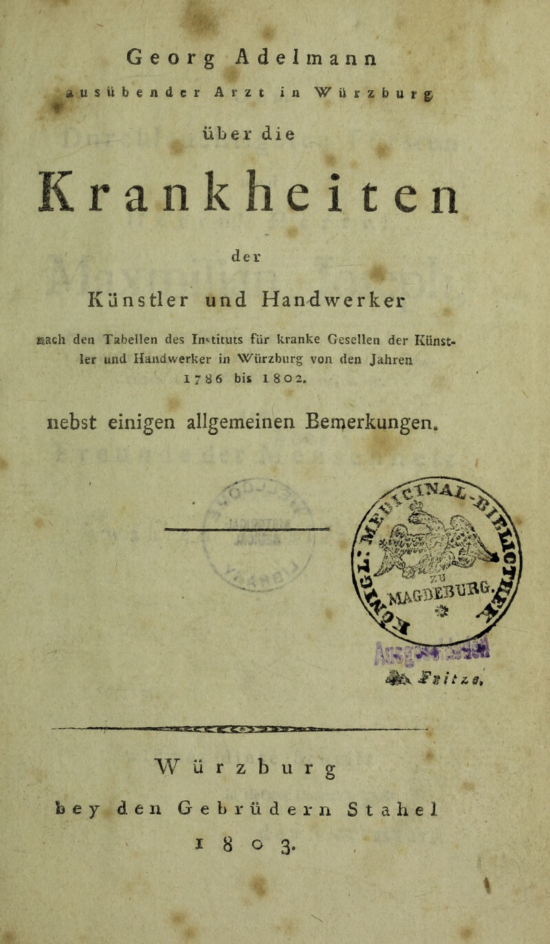 Georg Adelmann ausübender Arzt in Würzbur^ Über die Krankheiten der Künstler und Handwerker tusch den Tabellen des In».tituts für kranke Gesellen der Künst- ler und Handwerker in Würzburg von den Jahren 17 8 6 bis 1 8 0 2. nebst einigen allgemeinen Bemerkungen. W ü r z b u r g bey den Gebrüdern Stahel 1803.