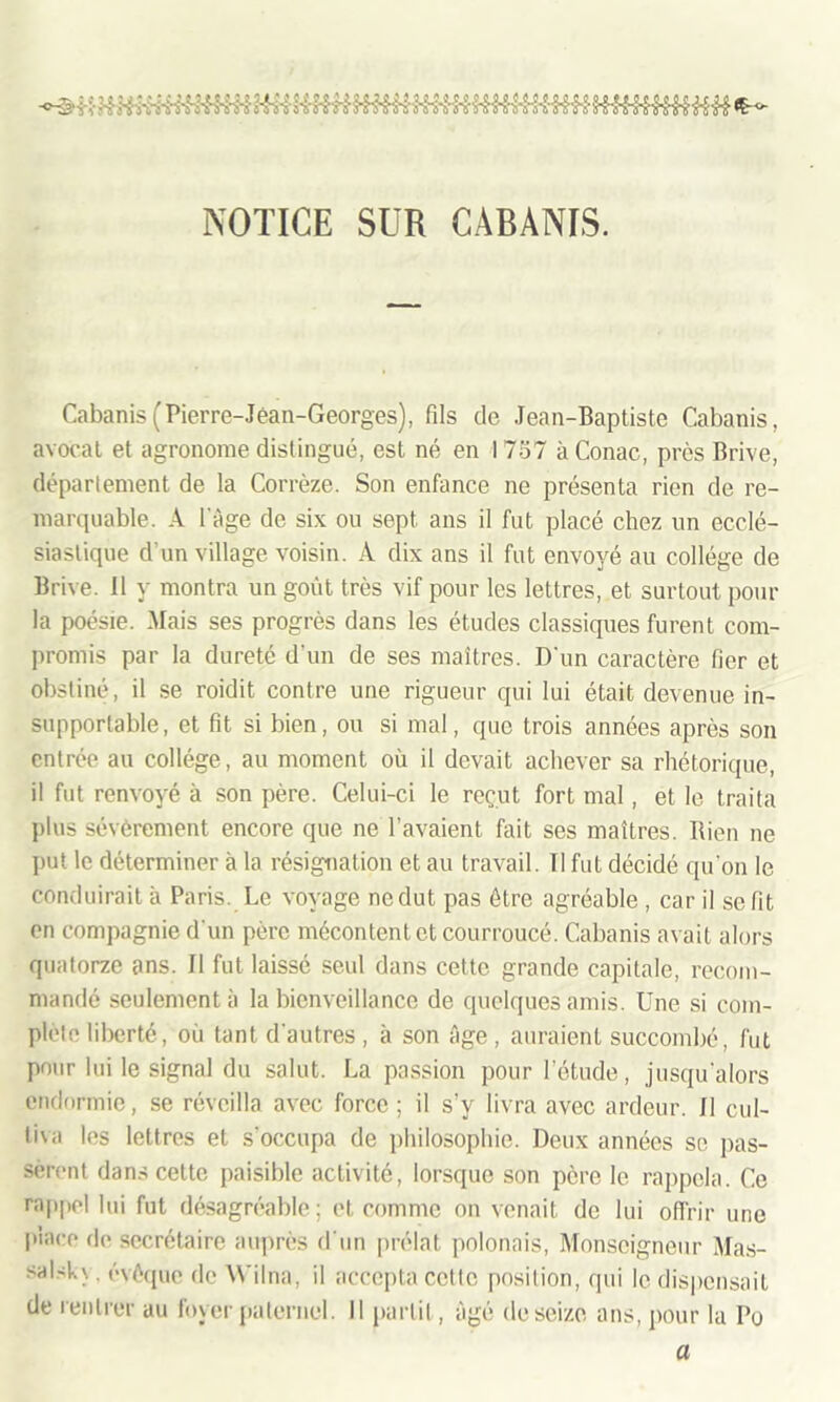 NOTICE SUR CABANIS. Cabanis (Pierre-Jean-Georges), fils de Jean-Baptiste Cabanis, avocat et agronome distingué, est né en 1 757 à Conac, près Brive, département de la Corrèze. Son enfance ne présenta rien de re- marquable. A l'âge de six ou sept ans il fut placé chez un ecclé- siastique d’un village voisin. A dix ans il fut envoyé au collège de Brive, il y montra un goût très vif pour les lettres, et surtout pour la poésie. Mais ses progrès dans les études classiques furent com- promis par la dureté d'un de ses maîtres. D'un caractère fier et obstiné, il se roidit contre une rigueur qui lui était devenue in- supportable, et fit si bien, ou si mal, que trois années après son entrée au collège, au moment où il devait achever sa rhétorique, il fut renvoyé à son père. Celui-ci le reçut fort mal, et le traita plus sévèrement encore que ne l’avaient fait ses maîtres. Bien ne put le déterminer à la résignation et au travail. Il fut décidé qu'on le conduirait à Paris. Le voyage ne dut pas être agréable , car il se fit en compagnie d'un père mécontent et courroucé. Cabanis avait alors quatorze ans. Il fut laissé seul dans cette grande capitale, recom- mandé seulement à la bienveillance de quelques amis. Une si com- plété liberté, où tant d'autres, à son âge, auraient succombé, fut pour lui le signal du salut. La passion pour l’étude, jusqu'alors endormie, se réveilla avec force ; il s’y livra avec ardeur. Il cul- tiva les lettres et s'occupa de philosophie. Deux années se pas- sèrent dans cette paisible activité, lorsque son père le rappela. Ce rappel lui fut désagréable ; et comme on venait de lui offrir une place fie secrétaire auprès d'un prélat polonais, Monseigneur Mas- >al4.\. évêque de Wilna, il accepta cette position, qui le dispensait de rentrer au foyer paternel. Il partit, âgé de seize ans, pour la Do