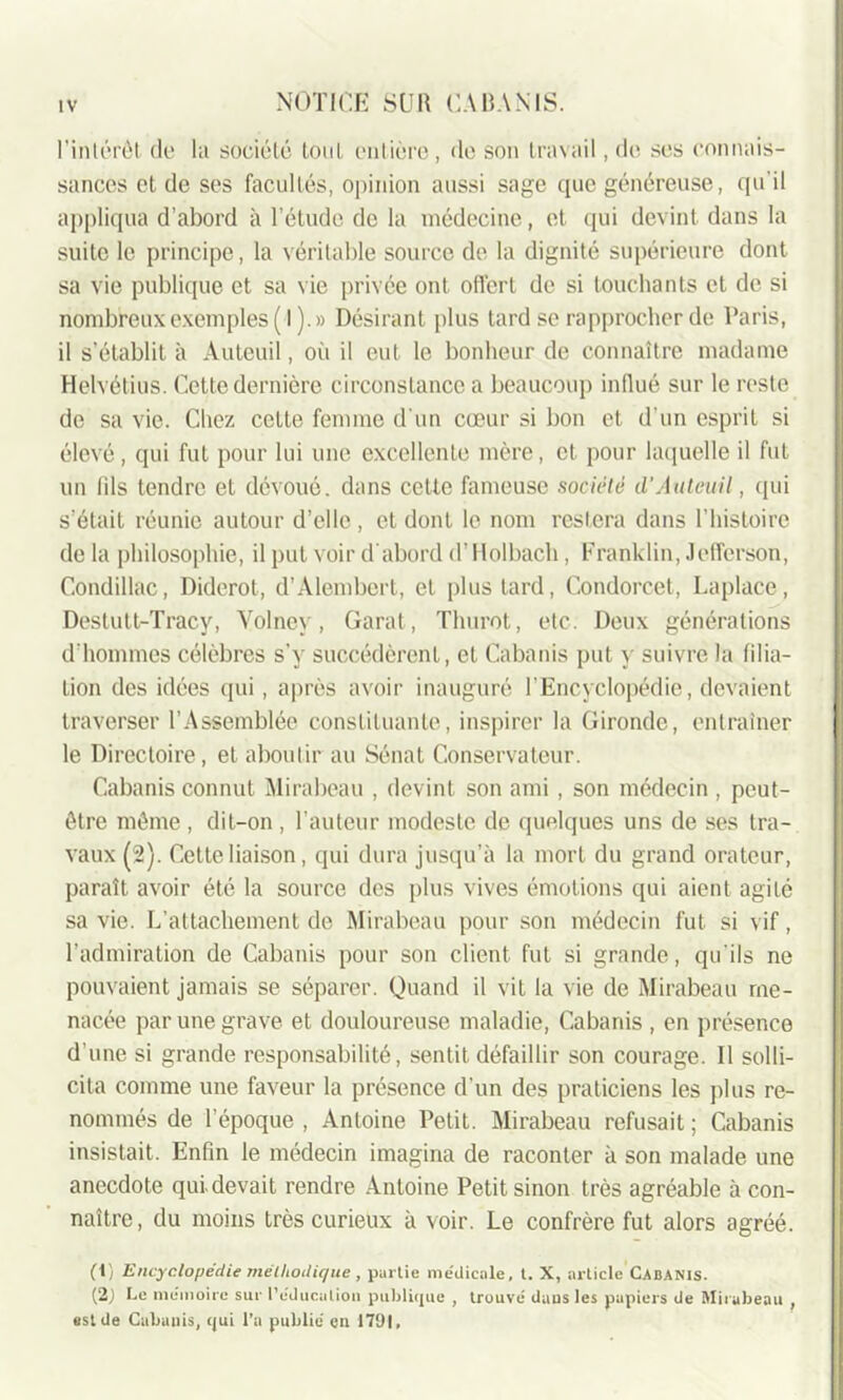 l’intérêt de la société tout entière, de son travail, de ses connais- sances et de ses facultés, opinion aussi sage que généreuse, qu'il appliqua d’abord à l’étude de la médecine, et qui devint dans la suite le principe, la véritable source de la dignité supérieure dont sa vie publique et sa vie privée ont offert de si touchants et de si nombreux exemples (I).» Désirant plus tard se rapprocher de Paris, il s’établit à Auteuil, où il eut le bonheur de connaître madame Helvétius. Cette dernière circonstance a beaucoup influé sur le reste de sa vie. Chez celte femme d'un cœur si bon et d’un esprit si élevé, qui fut pour lui une excellente mère, et pour laquelle il fut un fils tendre et dévoué, dans cette fameuse société il'Auteuil, qui s’était réunie autour d’elle, et dont le nom restera dans l’histoire de la philosophie, il put voir d'abord d’Holbach , Franklin, Jefferson, Condillac, Diderot, d’Alembcrt, cl plus tard, Condorcet, Laplace, Destutt-Tracy, Volncv, Garat, Thurot, etc. Deux générations d'hommes célèbres s’y succédèrent, et Cabanis put y suivre la filia- tion des idées qui, après avoir inauguré l’Encyclopédie, devaient traverser l’Assemblée constituante, inspirer la Gironde, entraîner le Directoire, et aboutir au Sénat Conservateur. Cabanis connut Mirabeau , devint son ami , son médecin , peut- être môme , dit-on , l’auteur modeste de quelques uns de ses tra- vaux (2). Cette liaison, qui dura jusqu’à la mort du grand orateur, paraît avoir été la source des plus vives émotions qui aient agité sa vie. L’attachement de Mirabeau pour son médecin fut si vif, l’admiration de Cabanis pour son client fut si grande, qu'ils ne pouvaient jamais se séparer. Quand il vit la vie de Mirabeau me- nacée par une grave et douloureuse maladie, Cabanis , en présence d’une si grande responsabilité, sentit défaillir son courage. 11 solli- cita comme une faveur la présence d’un des praticiens les plus re- nommés de l'époque , Antoine Petit. Mirabeau refusait ; Cabanis insistait. Enfin le médecin imagina de raconter à son malade une anecdote qui. devait rendre Antoine Petit sinon très agréable à con- naître, du moins très curieux à voir. Le confrère fut alors agréé. (1) Encyclopédie méthodique, partie me'dicale, t. X, article Cabanis. (2) Ce mémoire sur l’éducation publique , trouvé daus les papiers de Mirabeau , est de Cabanis, qui l’a publié en 1791,