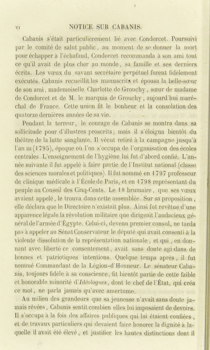 Cabanis s’ôtait particulièrement lié avec Condorcet. Poursuivi par le comité de salut public, au moment de sc donner la mort pour échapper à l’échafaud, Condorcet recommanda à son ami tout, ce qu'il avait de plus cher au monde, sa famille et ses derniers écrits. Les vœux du savant secrétaire perpétuel furent fidèlement exécutés. Cabanis recueillit les manuscrits et épousa la belle-sœur de son ami, mademoiselle Charlotte de Grouchy , sœur de madame de Condorcet et de M. le marquis de Grouchy, aujourd'hui maré- chal de France. Cette union fit. le bonheur et la consolation des quatorze dernières années de sa vie. Pendant la terreur, le courage de Cabanis se montra dans sa sollicitude pour d’illustres proscrits; mais il s’éloigna bientôt du théâtre de la lutte sanglante. Il vécut retiré à la campagne jusqu’à l'an m ( 1793), époque où l’on s’occupa de l'organisation des écoles centrales. L’enseignement de l’hygiène lui fut. d’abord confié. L’an- née suivante il fut appelé à faire partie de 1 Institut national (classe des sciences morales et politiques). Il fut nommé en 1797 professeur de clinique médicale à l'Écolede Paris, et en 1798 représentant du peuple au Conseil des Cinq-Cents. Le 18 brumaire, que ses vœux avaient appelé, le trouva dans cette assemblée. Sur sa proposition , elle déclara que le Directoire n’existait plus. Ainsi fut revêtue d’une apparence légale la révolution militaire que dirigeait l’audacieux gé- néral de l’armée d’Égypte. Celui-ci, devenu premier consul, ne tarda pas à appeler au Sénat Conservateur le député qui avait consenti à la violente dissolution de la représentation nationale , et qui, en don- nant avec liberté ce consentement, avait sans doute agi dans de bonnes et patriotiques intentions. Quelque temps après , il fut nommé Commandant de la Légion-d’Honneur. Le sénateur Caba- nis, toujours fidèle à sa conscience, fit bientôt partie de cette faible et honorable minorité d'Idéologues, dont le chef de l’État, qui créa ce mot, ne parla jamais qu’avec amertume. Au milieu des grandeurs que sa jeunesse n’avait sans doute ja- mais rêvées, Cabanis sentit combien elles lui imposaient de devoirs. Il s’occupa à la fois des affaires publiques qui lui étaient confiées , et de travaux particuliers qui devaient faire honorer la dignité à la- quelle il avait été élevé, et justifier les hautes distinctions dont il
