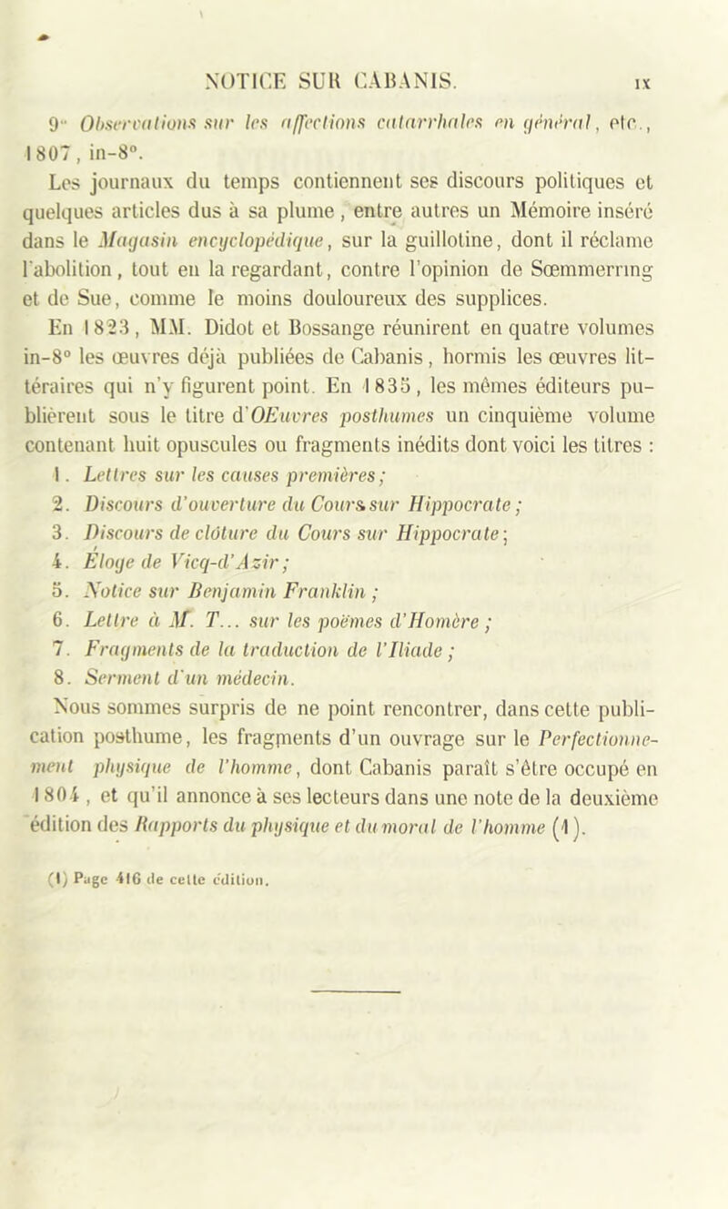 \ 9 Observations sur les affections catarrhales m général, Pic., 1807, in-8°. Los journaux du temps contiennent ses discours politiques et quelques articles dus à sa plume, entre autres un Mémoire inséré dans le Magasin encyclopédique, sur la guillotine, dont il réclame l'abolition, tout en la regardant, contre l’opinion de Sœmmerring et de Sue, comme le moins douloureux des supplices. En 1823, MM. Didot et Bossange réunirent en quatre volumes in-8° les œuvres déjà publiées de Cabanis, hormis les œuvres lit- téraires qui n’y figurent point. En 1833, les mêmes éditeurs pu- blièrent sous le titre d'OE uvres posthumes un cinquième volume contenant huit opuscules ou fragments inédits dont voici les titres : 1. Lettres sur les causes premières; 2. Discours d'ouverture du Cour & sur Hippocrate; 3. Discours de clôture du Cours sur Hippocrate ; 4. Eloge de Vicq-d’Asir; 3. Notice sur Benjamin Franklin ; 6. Lettre ci M. T... sur les poèmes d’Homère ; 7. Fragments de la traduction de VIliade ; 8. Serment d'un médecin. Nous sommes surpris de ne point rencontrer, dans cette publi- cation posthume, les fragpients d’un ouvrage sur le Perfectionne- ment physique de l’homme, dont Cabanis paraît s’être occupé en 1804, et qu’il annonce à ses lecteurs dans une note de la deuxième édition des Rapports du physique et du moral de l'homme (1 ). (1) Page 416 île celte édition.