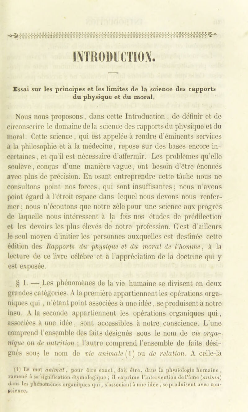 l\TRODl(TIO\. Essai sur les principes et les limites de la science des rapports du physique et du moral. Nous nous proposons, dans cette Introduction , de définir et de circonscrire le domaine de la science des rapports du physique et du moral. Cette science, qui est appelée à rendre d’éminents services à la philosophie et à la médecine, repose sur des bases encore in- certaines, et qu'il est nécessaire d’affermir. Les problèmes qu’elle soulève, conçus d une manière vague, ont besoin d’être énoncés avec plus de précision. En osant entreprendre cette tâche nous ne consultons point nos forces, qui sont insuffisantes ; nous n’avons point égard à l’étroit espace dans lequel nous devons nous renfer- mer ; nous n’écoutons que notre zèle pour une science aux progrès de laquelle nous intéressent à la fois nos études de prédilection et les devoirs les plus élevés de notre profession. C’est d’ailleurs le seul moyen d’initier les personnes auxquelles est destinée cette édition des Rapports du physique et du moral de l'homme, à la lecture de ce livre célèbre'et à l’appréciation de la doctrine qui y est exposée. § I- — Les phénomènes de la vie humaine se divisent en deux grandes catégories. A la première appartiennent les opérations orga- niques qui, n’étant point associées à une idée , se produisent à notre insu. A la seconde appartiennent les opérations organiques qui, associées à une idée, sont accessibles à notre conscience. L’une comprend l’ensemble des faits désignés sous le nom de vie orga- nique ou de nutrition ; l’autre comprend l’ensemble de faits dési- gnés sous le nom de vie animale (1 ) ou de relation. A celle-là (l ,i Le mot animnl, pour être exact, doit être, dans la physiologie humaine , ramené usa signification étymologique ; il exprime l’interveuliou de l’âme [anima) dans les phénomènes organiques qui, s'associant à une idée , se produisent avec cou- fCiencc.