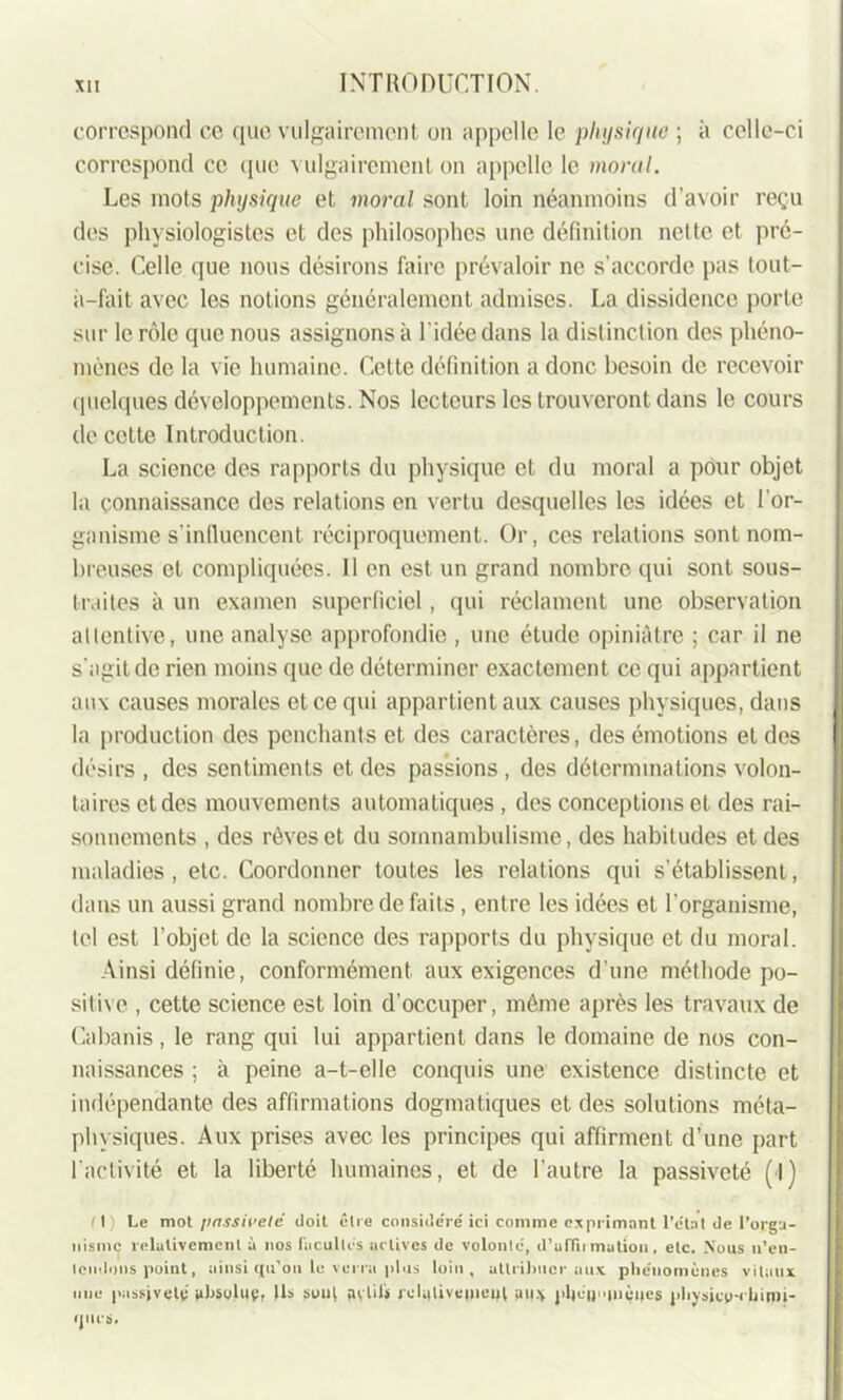 correspond ce que vulgairement on appelle le physique ; à celle-ci correspond ce que vulgairement on appelle le moral. Les mots physique et moral sont loin néanmoins d'avoir reçu des physiologistes et des philosophes une définition nette et pré- cise. Celle que nous désirons faire prévaloir ne s’accorde pas tout- ii-fait avec les notions généralement admises. La dissidence porte sur le rôle que nous assignons à l'idée dans la distinction des phéno- mènes de la vie humaine. Cette définition a donc besoin de recevoir quelques développements. Nos lecteurs les trouveront dans le cours de cette Introduction. La science des rapports du physique et du moral a pour objet la connaissance des relations en vertu desquelles les idées et l’or- ganisme s’influencent réciproquement. Or, ces relations sont nom- breuses et compliquées. Il en est un grand nombre qui sont sous- traites à un examen superficiel, qui réclament une observation allentive, une analyse approfondie , une étude opiniâtre ; car il ne s'agit de rien moins que de déterminer exactement ce qui appartient aux causes morales et ce qui appartient aux causes physiques, dans la production des penchants et des caractères, des émotions et des désirs, des sentiments et des passions, des déterminations volon- taires et des mouvements automatiques , des conceptions et des rai- sonnements , des rêves et du somnambulisme, des habitudes et des maladies, etc. Coordonner toutes les relations qui s’établissent, dans un aussi grand nombre de faits, entre les idées et l'organisme, tel est l’objet de la science des rapports du physique et du moral. Ainsi définie, conformément aux exigences d’une méthode po- sitive , cette science est loin d’occuper, même après les travaux de Cabanis, le rang qui lui appartient dans le domaine de nos con- naissances ; à peine a-t-elle conquis une existence distincte et indépendante des affirmations dogmatiques et des solutions méta- physiques. Aux prises avec les principes qui affirment d’une part l'activité et la liberté humaines, et de l’autre la passiveté (I) fl) Le mot passiveié doit être considéré ici comme exprimant l’état de l’orga- nisme relativement à nos ('acuités actives de volonté, d’affirmation, etc. Xous n’en- tendons point, ainsi qu’on le verra plus loin, attribuer aux phénomènes vitaux une passiveté absolue, Ils soui avilis rcliilivemeul aux }>l|uaiu$4es physico-chimi- ques.