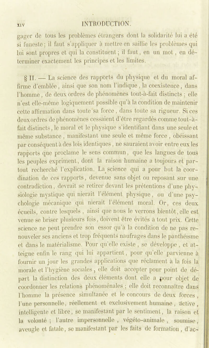 gager de tous les problèmes étrangers dont la solidarité lui a été si funeste; il faut s’appliquer à mettre en saillie les problèmes qui lui sont propres et qui la constituent; il faut, en un mot, en dé- terminer exactement les principes et les limites. § IT. — La science des rapports du physique et du moral af- firme d’emblée, ainsi que son nom l'indique, la coexistence, dans l'homme , de deux ordres de phénomènes tout-à-fait distincts ; elle n’est elle-même logiquement possible qu’à la condition de maintenir cette affirmation dans toulesa force, dans toute sa rigueur. Si ces deux ordres de phénomènes cessaient d'être regardés comme tout-à- fait distincts, le moral et le physique s’identifiant dans une seule et même substance , manifestant une seule et même force , obéissant par conséquent à des lois identiques, ne sauraient avoir entre eux les rapports que proclame le sens commun, que les langues de tous les peuples expriment, dont la raison humaine a toujours et par- tout recherché l’explication. La>science qui a pour but la coor- dination de ces rapports, devenue sans objet ou reposant sur une contradiction, devrait se retirer devant les prétentions d’une phy- siologie mystique (pii nierait l’élément physique, ou d une psy- chologie mécanique qui nierait l’élément moral. Or, ces deux écueils, contre lesquels , ainsi que nous le verrons bientôt, elle est venue se briser plusieurs fois, doivent être évités à tout prix. Cette science ne peut prendre son essor qu’à la condition de ne pas re- nouveler ses anciens et trop fréquents naufrages dans le panthéisme et dans le matérialisme. Tour qu’elle existe , se développe , et at- teigne enfin le rang qui lui appartient, pour qu'elle parvienne à fournir un jour les grandes applications que réclament à la fois la morale et l’hygiène sociales , elle doit accepter pour point de dé- part la distinction des deux éléments dont elle a pour objet de coordonner les relations phénoménales ; elle doit reconnaître dans l'homme la présence simultanée et le concours de deux forces , l’une personnelle, réellement et exclusivement humaine , detive , intelligente et libre, se manifestant par le sentiment, la raison et la volonté ; l’autre impersonnelle , végéto-animale , soumise, aveugle et fatale, se manifestant par les faits de formation , d’ac-