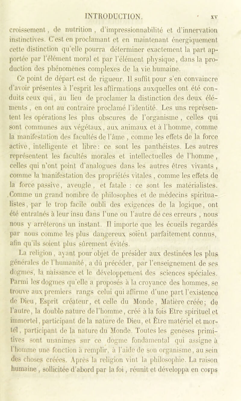 croissement, de nutrition, d’impressionnabilité et d’innervation instinctives. C'est en proclamant et en maintenant énergiquement cette distinction quelle pourra déterminer exactement la part ap- portée par l’élément moral et par l’élément physique, dans la pro- duction des phénomènes complexes de la vie humaine. Ce point de départ est de rigueur. 11 suffit pour s’en convaincre d’avoir présentes à l’esprit les affirmations auxquelles ont été con- duits ceux qui, au lieu de proclamer la distinction des deux élé- ments , en ont au contraire proclamé l’identité. Les uns représen- tent les opérations les plus obscures de l’organisme , celles qui sont communes aux végétaux, aux animaux et à l'homme, comme la manifestation des facultés de l’âme , comme les effets de la force active, intelligente et libre: ce sont les panthéistes. Les autres représentent les facultés morales et intellectuelles de l’homme , celles qui n’ont point d'analogues dans les autres êtres vivants , comme la manifestation des propriétés vitales , comme les effets de la force passive, aveugle, et fatale : ce sont les matérialistes. . Comme un grand nombre de philosophes et de médecins spiritua- listes , par le trop facile oubli des exigences de la logique, ont été entraînés à leur insu dans Tune ou l’autre de ces erreurs , nous nous y arrêterons un instant. Il importe que les écueils regardés par nous comme les plus dangereux soient parfaitement connus, afin qu'ils soient plus sûrement évités. La religion, ajant pour objet de présider aux destinées les plus générales de l’humanité, a dû précéder, par l’enseignement de scs dogmes, la naissance et le développement des sciences spéciales. Parmi lesdogmes qu'elle a proposés à la croyance des hommes, se trouve aux premiers rangs celui qui affirme d’une part l’existence de Dieu, Esprit créateur, et celle du Monde, Matière créée; de l’autre, la double nature de l'homme, créé à la fois Etre spirituel et immortel, participant de la nature de Dieu, et Être matériel et mor- tel, participant de la nature du Monde. Toutes les genèses primi- tives sont unanimes sur ce dogme fondamental qui assigne à l’homme une fonction à remplir, à l'aide de son organisme, au sein des choses créées. Après la religion vint la philosophie. La raison humaine , sollicitée d’abord par la foi, réunit et développa en corps