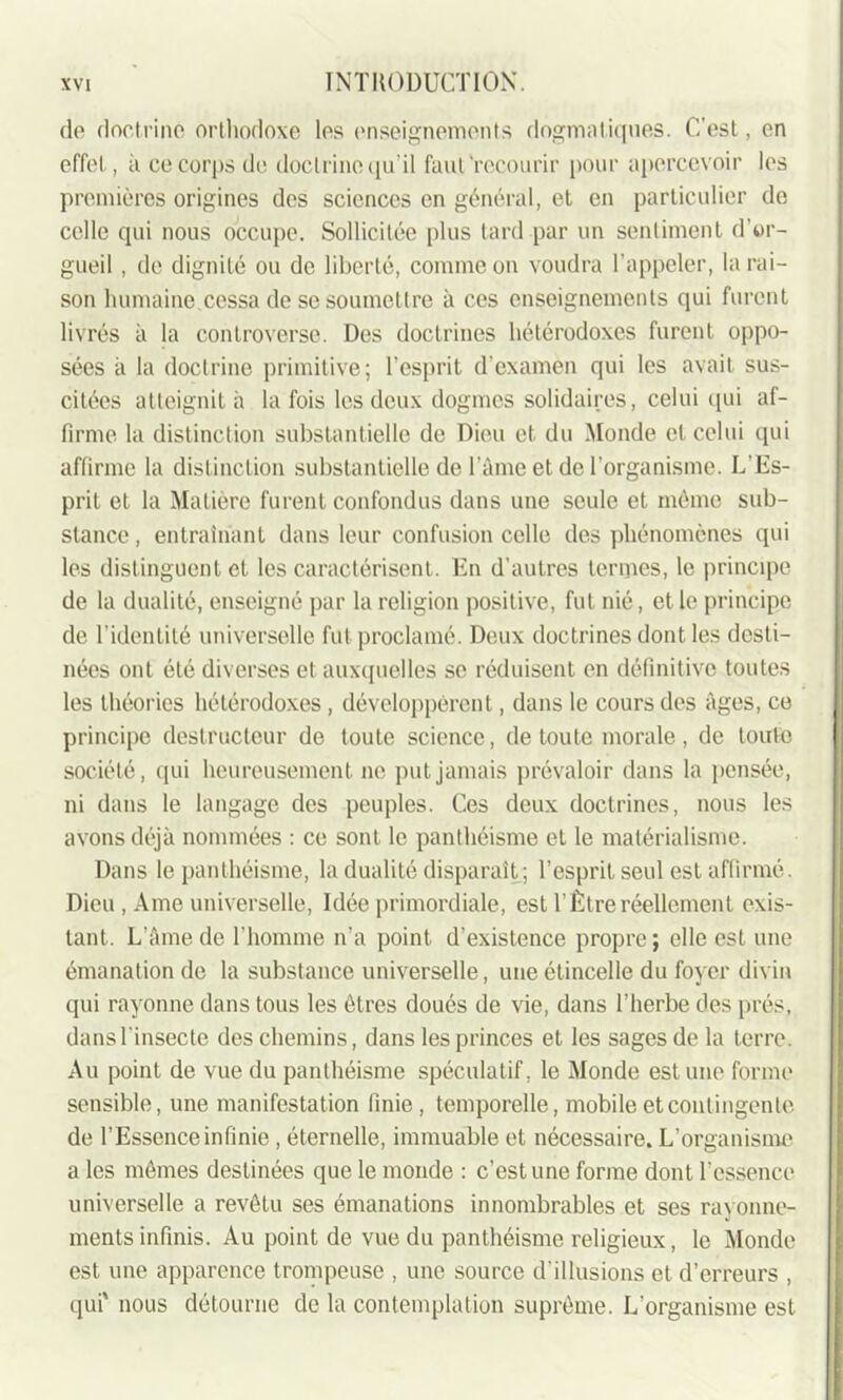 de doctrine orthodoxe les enseignements dogmatiques. C’est, en effet, à ce corps de doctrine qu’il faut'recourir pour apercevoir les premières origines des sciences en général, et en particulier de celle qui nous occupe. Sollicitée plus tard par un sentiment d’or- gueil , de dignité ou de liberté, comme on voudra l’appeler, la rai- son humaine.cessa de se soumettre à ces enseignements qui furent livrés à la controverse. Des doctrines hétérodoxes furent oppo- sées à la doctrine primitive; l’esprit d'examen qui les avait sus- citées atteignit à la fois les deux dogmes solidaires, celui qui af- firme la distinction substantielle de Dieu et du Monde et celui qui affirme la distinction substantielle de l’âme et de l’organisme. L'Es- prit et la Matière furent confondus dans une seule et même sub- stance , entraînant dans leur confusion celle des phénomènes qui les distinguent et les caractérisent. En d’autres termes, le principe de la dualité, enseigné par la religion positive, fut nié, et le principe de l’identité universelle fut proclamé. Deux doctrines dont les desti- nées ont été diverses et auxquelles se réduisent en définitive toutes les théories hétérodoxes, développèrent, dans le cours des âges, ce principe destructeur de toute science, de toute morale, de toute société, qui heureusement ne put jamais prévaloir dans la pensée, ni dans le langage des peuples. Ces deux doctrines, nous les avons déjà nommées : ce sont le panthéisme et le matérialisme. Dans le panthéisme, la dualité disparait ; l’esprit seul est affirmé. Dieu, Ame universelle, Idée primordiale, est T Être réellement exis- tant. L’âme de l’homme n’a point d’existence propre; elle est une émanation de la substance universelle, une étincelle du foyer divin qui rayonne dans tous les êtres doués de vie, dans l’herbe des prés, dans l'insecte des chemins, dans les princes et les sages de la terre. Au point de vue du panthéisme spéculatif, le Monde estime forme sensible, une manifestation finie, temporelle, mobile et contingente de l’Essence infinie, éternelle, immuable et nécessaire. L’organisme a les mêmes destinées que le monde : c’est une forme dont l’essence universelle a revêtu ses émanations innombrables et ses rayonne- ments infinis. Au point de vue du panthéisme religieux, le Monde est une apparence trompeuse , une source d'illusions et d’erreurs , qui' nous détourne de la contemplation suprême. L’organisme est