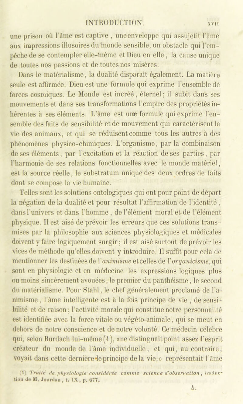 une prison où l'âme est captive , uneenveloppe qui assujetit Pâme aux impressions illusoires du inonde sensible, un obstacle qui l’em- pêche de se contempler elle-lnême et Dieu en elle , la. cause unique de toutes nos passions et de toutes nos misères. Dans le matérialisme, la dualité disparaît également. La matière seule est affirmée. Dieu est une formule qui exprime l’ensemble de forces cosmiques. Le Monde est incréé, éternel ; il subit dans ses mouvements et dans ses transformations l’empire des propriétés in- hérentes à ses éléments. L’âme est une formule qui exprime l'en- semble des faits de sensibilité et de mouvement qui caractérisent la vie des animaux, et qui se réduisent comme tous les autres à des phénomènes physico-chimiques. L'organisme, par la combinaison de ses éléments, par l’excitation et la réaction de ses parties, par l'harmonie de ses relations fonctionnelles avec le monde matériel, est la source réelle, le substratum unique des deux ordres de faits dont se compose la vie humaine. Telles sont les solutions ontologiques qui ont pour point de départ la négation de la dualité et pour résultat l’affirmation de l'identité , dans l'univers et dans l’homme , de l’élément moral et de l’élément physique. 11 est aisé de prévoir les erreurs que ces solutions trans- mises par la philosophie aux sciences physiologiques et médicales doivent y faire logiquement surgir; il est aisé surtout de prévoir les vices de méthode qu’elles.doivent y introduire. Il suffit pour cela de mentionner les destinées de Y animisme etcellesde Y organicisme, qui sont en physiologie et en médecine les expressions logiques plus ou moins.sincèrement avouées, le premier du panthéisme, le second du matérialisme. Pour Stahl, le chef généralement proclamé de l’a- nimisme , l’âme intelligente est à la fois principe de vie , de sensi- bilité et de raison; l’activité morale qui constitue notre personnalité est identifiée avec la force vitale ou végéto-animale, qui se meut en dehors de notre conscience et de notre volonté. Ce médecin célèbre qui, selon Burdach lui-méme( l), «ne distinguait point assez l’esprit créateur du monde de l’âme individuelle, et qui, au contraire, voyait dans cette dernière«leprincipe delà vie,» représentait I aine (1) Traité île physiologie considérée comme science d’observation, liuduc- liuu de M, Jourdan, t. IX, p. 077, b.