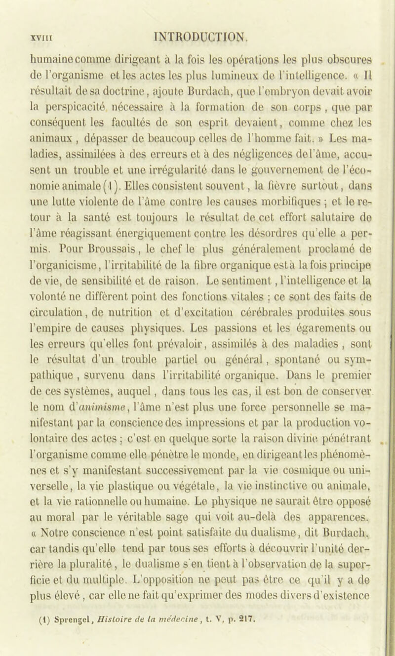 humaine comme dirigeant à la fois les opérations les plus obscures de l’organisme et les actes les plus lumineux de l’intelligence. « Il résultait de sa doctrine, ajoute Burdach, que l'embryon devait avoir la perspicacité nécessaire à la formation de son corps , que par conséquent les facultés de son esprit devaient, comme chez les animaux , dépasser de beaucoup celles do l’homme fait. » Les ma- ladies, assimilées à des erreurs et à des négligences de l’âme, accu- sent un trouble et une irrégularité dans le gouvernement de l’éco- nomie animale (I). Elles consistent souvent, la fièvre surtout, dans une lutte violente de l’âme contre les causes morbifiques ; et le re- tour à la santé est toujours le résultat de cet effort salutaire de l’âme réagissant énergiquement contre les désordres qu elle a per- mis. Pour Broussais, le chef le plus généralement proclamé de l’organicisme, l’irritabilité de la fibre organique esta la fois principe de vie, de sensibilité et de raison. Le sentiment, l’intelligence et la volonté ne diffèrent point des fonctions vitales ; ce sont des faits de circulation, de nutrition et d’excitation cérébrales produites sous l’empire de causes physiques. Les passions et les égarements ou les erreurs qu’elles font prévaloir, assimilés à des maladies , sont le résultat d’un trouble partiel ou général , spontané ou sym- pathique , survenu dans l'irritabilité organique. Dans le premier de ces systèmes, auquel, dans tous les cas, il est bon de conserver le nom d'animisme, l’âme n’est plus une force personnelle se ma- nifestant par la conscience des impressions et par la production vo- lontaire des actes ; c’est en quelque sorte la raison divine pénétrant l'organisme comme elle pénètre le monde, en dirigeant les phénomè- nes et s'y manifestant successivement par la vie cosmique ou uni- verselle, la vie plastique ou végétale, la vie instinctive ou animale, et la vie rationnelle ou humaine. Le physique ne saurait être opposé au moral par le véritable sage qui voit au-delà des apparences. « Notre conscience n’est point satisfaite du dualisme, dit Burdach. car tandis qu’elle tend par tous ses efforts à découvrir l'unité der- rière la pluralité, le dualisme s'en tient à l’observation de la super- ficie et du multiple. L’opposition ne peut pas être ce qu’il y a de plus élevé, car elle ne fait qu’exprimer des modes divers d’existence (1) Sprengel, Histoire de la médecine, t. V, p. 217.