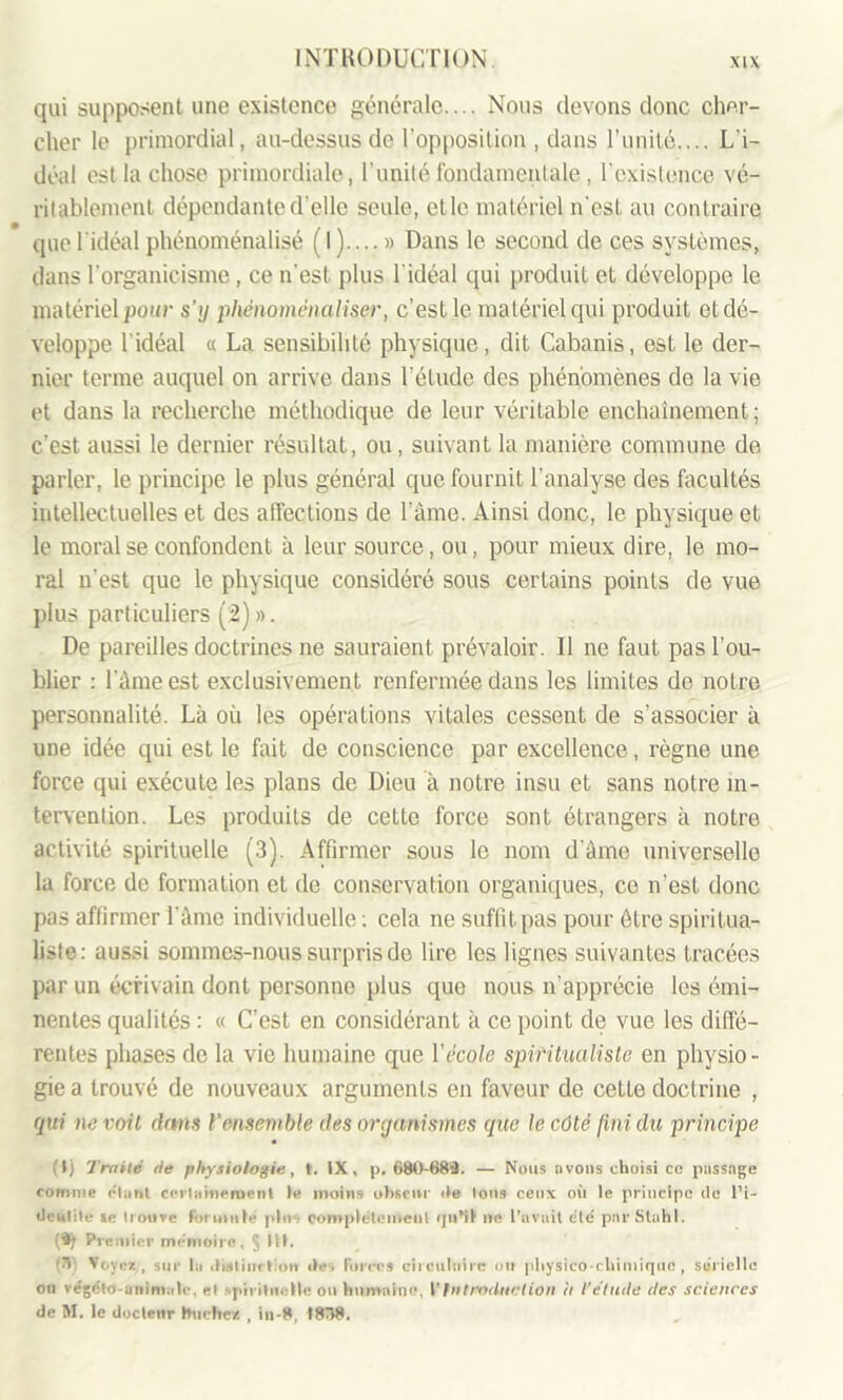 qui supposent une existence générale.... Nous devons donc cher- cher le primordial, au-dessus do l’opposition , dans l’unité.... L'i- déal est la chose primordiale, l'unité fondamentale , fexistence vé- ritablement dépendante d’elle seule, et le matériel n'est au contraire • . . que l'idéal phénoménalisé ( I ).... » Dans le second de ces systèmes, dans l’organicisme, ce n’est plus l'idéal qui produit et développe le matériel pour s’y phénoménaliser, c’est le matériel qui produit et dé- veloppe l’idéal « La sensibilité physique, dit Cabanis, est le der- nier terme auquel on arrive dans l’étude des phénomènes de la vie et dans la recherche méthodique de leur véritable enchaînement; c’est aussi le dernier résultat, ou, suivant la manière commune de parler, le principe le plus général que fournit l'analyse des facultés intellectuelles et des affections de l’âme. Ainsi donc, le physique et le moral se confondent à leur source, ou, pour mieux dire, le mo- ral n'est que le physique considéré sous certains points de vue plus particuliers (2) ». De pareilles doctrines ne sauraient prévaloir. Il ne faut pas l’ou- blier : l'âme est exclusivement renfermée dans les limites de notre personnalité. Là où les opérations vitales cessent de s’associer à une idée qui est le fait de conscience par excellence, règne une force qui exécute les plans de Dieu à notre insu et sans notre in- tervention. Les produits de cette force sont étrangers à notre activité spirituelle (3). Affirmer sous le nom d'âme universelle la force de formation et de conservation organiques, ce n’est donc pas affirmer l'âme individuelle : cela ne suffit pas pour être spiritua- liste: aussi sommes-nous surpris de lire les lignes suivantes tracées par un écrivain dont personne plus que nous n'apprécie les émi- nentes qualités : « C’est en considérant à ce point de vue les diffé- rentes phases de la vie humaine que Y école spiritualiste en physio- gie a trouvé de nouveaux arguments en faveur de cette doctrine , qui ne voit dans l’ensemble des organismes que le côté fini du principe (I) Traité île physiologie, t. IX, p. 680-688. — Nous uvons choisi ce passage comme e'tant certainement le moins obscur ite Ions ceux où le principe de l’i- dcnlite ie trouve formule plu s complètement qu'il ne l’avait etc pnrStahl. (®f Premier mémoire, § III. ’> Voyez, sur la dislimlion îles forces circulaire oit physico-chimique , sérielle ou végiîto-animale, et qùi itn.-lle on humaine VIntroduction il l’étude des sciences de M. le docteur bûchez , in-8, I8Ô8.
