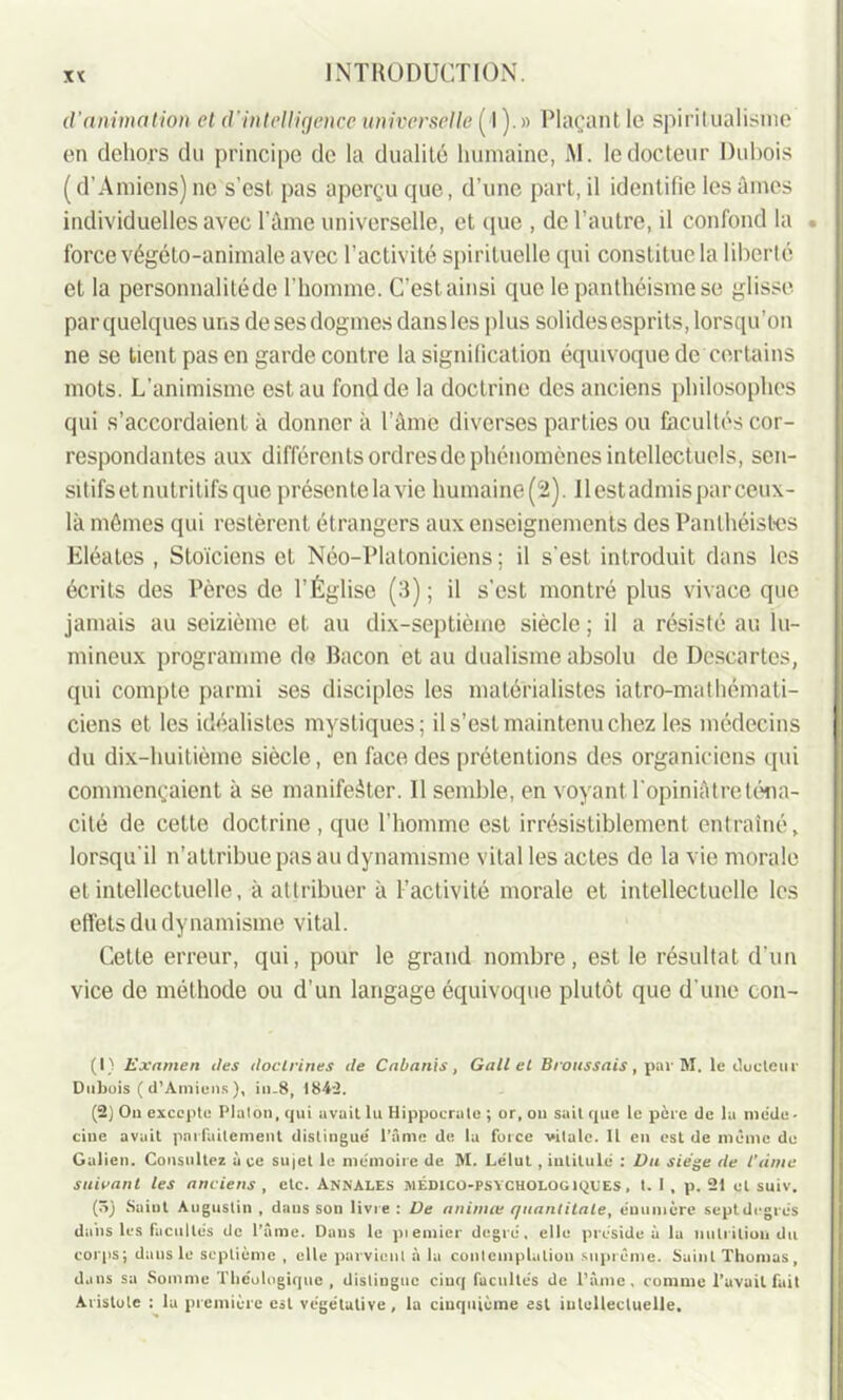 d'animation et d’intelligence universelle (■!).» Plaçant le spiritualisme en dehors du principe de la dualité humaine, M. le docteur Dubois ( d’Amiens) ne s’est, pas aperçu que, d’une part, il identifie les âmes individuelles avec l’âme universelle, et que , de l’autre, il confond la . force végélo-animale avec l’activité spirituelle qui constitue la liberté et la personnalité de l'homme. C’estainsi que le panthéisme se glisse par quelques uns de ses dogmes dans les plus solides esprits, lorsqu’on ne se tient pas en garde contre la signification équivoque de certains mots. L’animisme est au fond de la doctrine des anciens philosophes qui s’accordaient à donnera l’âme diverses parties ou facultés cor- respondantes aux différents ordres de phénomènes intellectuels, sen- sitifs et nutritifs que présente la vie humaine (2). Ilestadmisparceux- là mêmes qui restèrent étrangers aux enseignements des Panthéistes Eléates , Stoïciens et Néo-Platoniciens ; il s'est introduit dans les écrits des Pères de l’Église (3) ; il s’est montré plus vivace que jamais au seizième et au dix-septième siècle ; il a résisté au lu- mineux programme de Bacon et au dualisme absolu de Descartes, qui compte parmi ses disciples les matérialistes iatro-mathémati- ciens et les idéalistes mystiques; il s’est maintenu chez les médecins du dix-huitième siècle, en face des prétentions des organieiens qui commençaient à se manifester. Il semble, en voyant Topiniâtreténa- cité de cette doctrine, que l’homme est irrésistiblement entraîné, lorsqu'il n’attribue pas au dynamisme vital les actes de la vie morale et intellectuelle, à attribuer à l’activité morale et intellectuelle les effets du dynamisme vital. Cette erreur, qui, pour le grand nombre, est le résultat d’un vice de méthode ou d’un langage équivoque plutôt que d'une coa- ti) Examen îles doctrines de Cabanis, Gallet Broussais, par M. le docteur Dubois (d’Amiens), in.8, 1842. (2) On excepte Platon, qui avait lu Hippocrate ; or, ou sait que le père de la méde- cine avait parfaitement distingué l’âme de la force vitale. Il en est de même do Galien. Consultez à ce sujet le mémoire de M. Lélut , intitule : Vu siège de l’âme suivant les anciens , etc. Annales médico-psychologiques, t. I , p. 21 et suiv. (5) Saint Augustin , dans son livre : De animai quantitate, énumère septdrgrés dans les facultés de l’âme. Dans le ptemier degré, elle préside à la nutrition du corps; dans le septième , elle parvient à la contemplation suprême. Saint Thomas, dans sa Somme rhéologique , distingue cinq facultés de l’âme, comme l’avait fait Aristote : la première est végétative, la cinquième est intellectuelle.