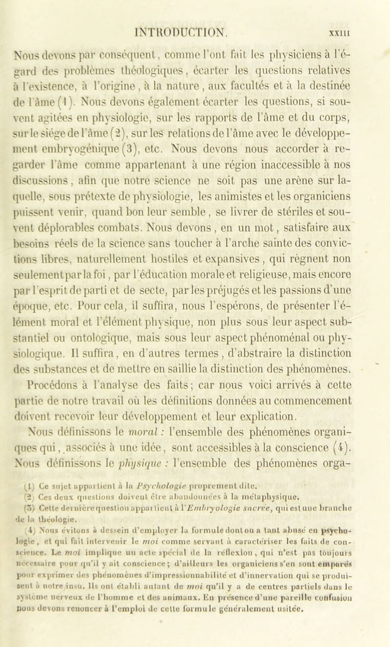 Nous devons par conséquent, comme l'ont fait les physiciens à l’é- gard des problèmes théologiques, écarter les questions relatives à l’existence, à l’origine , à la nature , aux facultés et à la destinée de l’âme ( I ). Nous devons également écarter les questions, si sou- vent agitées en physiologie, sur les rapports de l’âme et du corps, sur le siège de l’âme (“2), sur les relations de l’âme avec le développe- ment embryogénique (3), etc. Nous devons nous accorder à re- garder l’âme comme appartenant à une région inaccessible à nos discussions, afin que notre science ne soit pas une arène sur la- quelle, sous prétexte de physiologie, les animistes et les organiciens puissent venir, quand bon leur semble, se livrer de stériles et sou- vent déplorables combats. Nous devons , en un mot, satisfaire aux besoins réels de la science sans toucher à l’arche sainte des convic- tions libres, naturellement hostiles et expansives, qui régnent non seulement par la foi, par l’éducation morale et religieuse, mais encore par l’esprit de parti et de secte, par les préjugés et les passions d'une époque, etc. Pour cela, il suffira, nous l’espérons, de présenter l’é- lément moral et l'élément physique, non plus sous leur aspect sub- stantiel ou ontologique, mais sous leur aspect phénoménal ou phy- siologique. Il suffira, en d'autres termes , d’abstraire la distinction des substances et de mettre en saillie la distinction des phénomènes. Procédons à l'analyse des faits ; car nous voici arrivés à cette partie de notre travail où les définitions données au commencement doivent recevoir leur développement et leur explication. Nous définissons le moral : l’ensemble des phénomènes organi- ques qui, associés à une idée, sont accessibles à la conscience (4). Nous définissons le physique : l’ensemble des phénomènes orga- Ce sujet appartient à In Psychologie proprement dite, (2 Ces deux questions doivent être abandonnées à la métaphysique, (ô) Cette dci uièrequestion appai lient à VEmbryologie sacrée, qui est une branche de la théologie. 4) Nous évitons à dessein d’employer la formuledonton a tnnt abusé en psycho- logie, et qui fait intervenir le moi comme servant à caractériser les faits de con- science. Le moi implique un acte spécial de la réflexion, qui n’est pas toujours nécessaire pour qu'il y ait conscience; d’ailleurs les organiciens s’en sont emparés pour exprimer des phénomènes d’impressionnabilitc et d’innervation qui se produi- sent à notre insu. Ils ont établi autant de moi qu’il y a de centres partiels dans le système nerveux de l’homme et des animaux. En présence d’une pareille confusion (tous devons renoncer à l’emploi de celle formule généralement usitée.