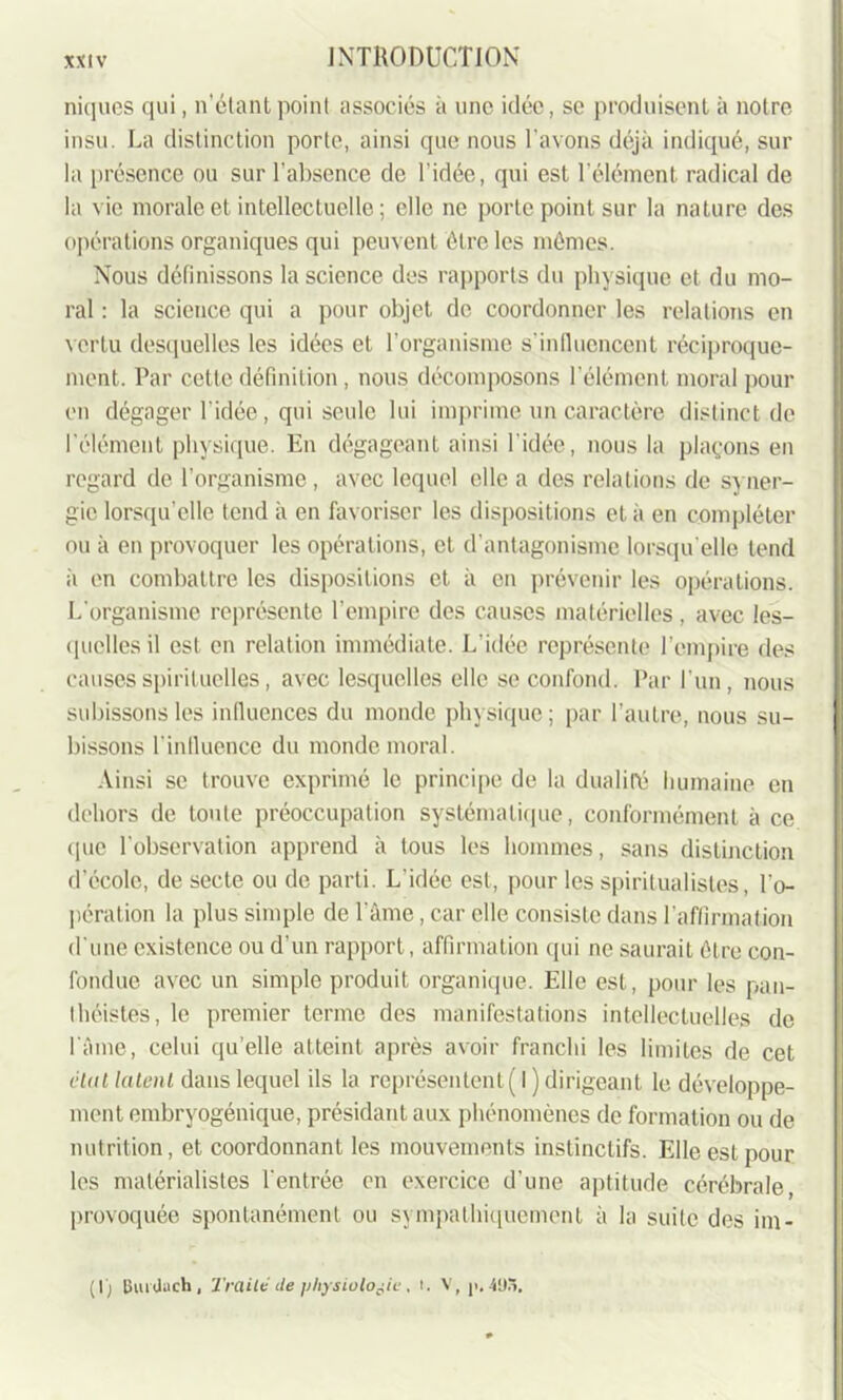 niques qui, n’étant point associés à une idée, se produisent à notre insu. La distinction porte, ainsi que nous l'avons déjà indiqué, sur la présence ou sur l’absence de l’idée, qui est l’élément radical de la vie morale et intellectuelle ; elle ne porte point sur la nature des opérations organiques qui peuvent être les mêmes. Nous définissons la science des rapports du physique et du mo- ral : la science qui a pour objet de coordonner les relations en vertu desquelles les idées et l'organisme s’influencent réciproque- ment. Par cette définition, nous décomposons l’élément moral pour en dégager l’idée, qui seule lui imprime un caractère distinct de l'élément physique. En dégageant ainsi l’idée, nous la plaçons en regard de l’organisme , avec lequel elle a des relations de syner- gie lorsqu’elle tend à en favoriser les dispositions et à en compléter ou à en provoquer les opérations, et d’antagonisme lorsqu'elle tend à en combattre les dispositions et à en prévenir les opérations. L'organisme représente l’empire des causes matérielles , avec les- quelles il est en relation immédiate. L'idée représente l’empire des causes spirituelles, avec lesquelles elle se confond. Par l’un, nous subissons les influences du monde physique ; par l’autre, nous su- bissons l'influence du monde moral. Ainsi se trouve exprimé le principe de la dualité humaine en dehors de toute préoccupation systématique, conformément à ce que l'observation apprend à tous les hommes, sans distinction d’école, de secte ou de parti. L'idée est, pour les spiritualistes, l'o- pération la plus simple de l’âme, car elle consiste dans l’affirmation d'une existence ou d’un rapport, affirmation qui ne saurait être con- fondue avec un simple produit organique. Elle est, pour les pan- théistes, le premier terme des manifestations intellectuelles de l'âme, celui qu’elle atteint après avoir franchi les limites de cet étal lalenl dans lequel ils la représentent ( I ) dirigeant le développe- ment embryogénique, présidant aux phénomènes de formation ou de nutrition, et coordonnant les mouvements instinctifs. Elle est pour les matérialistes l'entrée en exercice d’une aptitude cérébrale, provoquée spontanément ou sympathiquement à la suite des im- (I) Inudach , Traité cle physiologie, t. V, ji. 4U5.