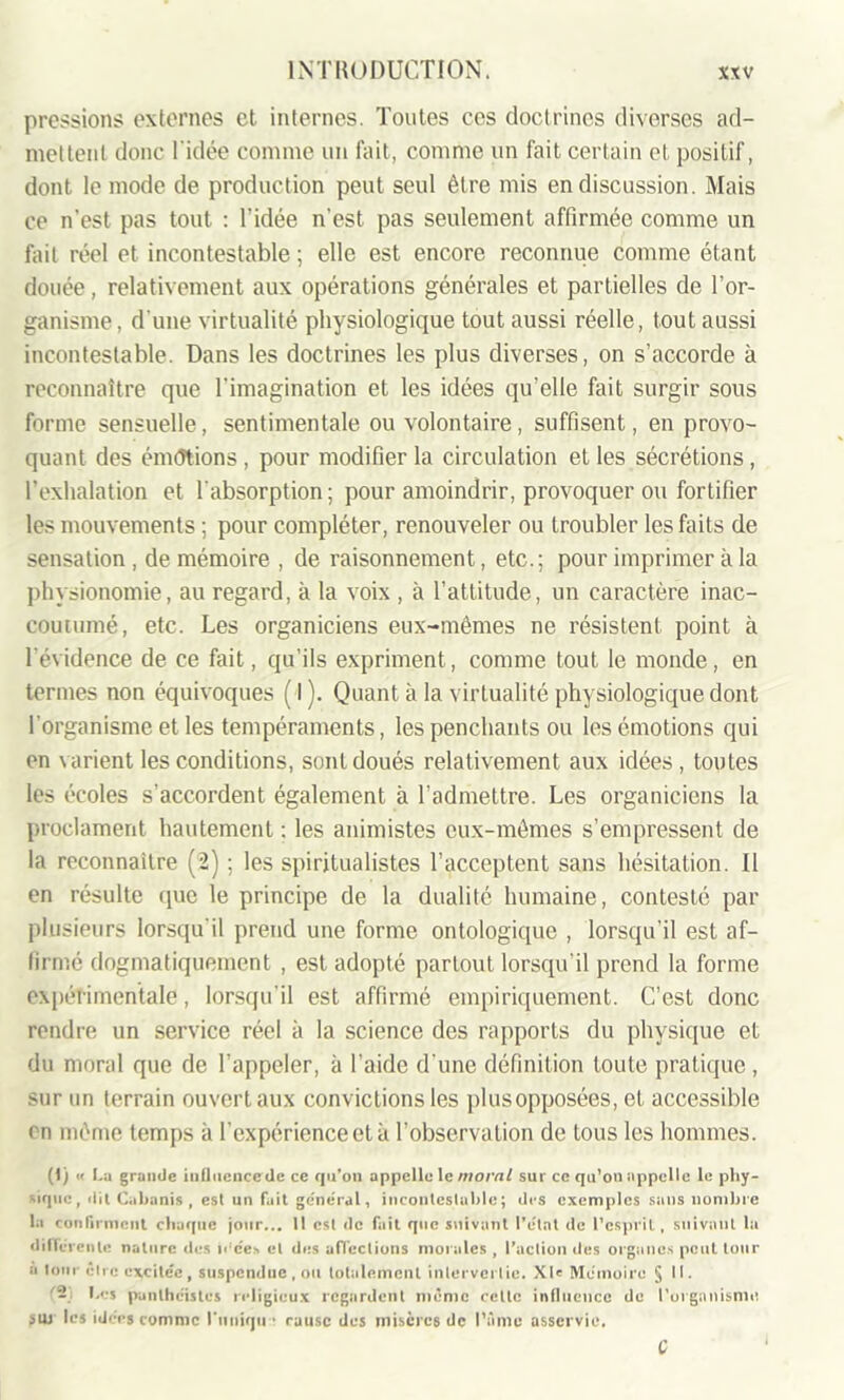 pressions; externes et internes. Toutes ces doctrines diverses ad- mettent donc l'idée comme un fait, comme un fait certain et positif, dont le mode de production peut seul être mis en discussion. Mais ce n’est pas tout : l’idée n’est pas seulement affirmée comme un fait réel et incontestable ; elle est encore reconnue comme étant douée, relativement aux opérations générales et partielles de l’or- ganisme , d'une virtualité physiologique tout aussi réelle, tout aussi incontestable. Dans les doctrines les plus diverses, on s’accorde à reconnaître que l'imagination et les idées qu'elle fait surgir sous forme sensuelle, sentimentale ou volontaire , suffisent, en provo- quant des émdtions , pour modifier la circulation et les sécrétions , l’exhalation et l'absorption ; pour amoindrir, provoquer ou fortifier les mouvements ; pour compléter, renouveler ou troubler les faits de sensation , de mémoire , de raisonnement, etc.; pour imprimer à la physionomie, au regard, à la voix , à l’attitude, un caractère inac- coutumé, etc. Les organiciens eux-mêmes ne résistent point à l'évidence de ce fait, qu’ils expriment, comme tout le monde, en termes non équivoques ( l). Quant à la virtualité physiologique dont l'organisme et les tempéraments, les penchants ou les émotions qui en varient les conditions, sont doués relativement aux idées, toutes les écoles s’accordent également à l’admettre. Les organiciens la proclament hautement : les animistes eux-mêmes s’empressent de la reconnaître (2) ; les spiritualistes l’acceptent sans hésitation. Il en résulte que le principe de la dualité humaine, contesté par plusieurs lorsqu'il prend une forme ontologique , lorsqu’il est af- firmé dogmatiquement , est adopté partout lorsqu’il prend la forme expérimentale, lorsqu’il est affirmé empiriquement. C’est donc rendre un service réel à la science des rapports du physique et du moral que de l’appeler, à l’aide d une définition toute pratique , sur un terrain ouvert aux convictions les plusopposées, et accessible en même temps à l’expérience et à l’observation de tous les hommes. (1 j ■< La grande iufliiencede ce qu’on appelle le moral sur ce qu’on appelle le phy- sique, dit Cabanis, est un fuit général, incontestable; des exemples sans nombre la confirment chaque jour... 11 est de fait que suivant l’état de l’esprit, suivant la différente nature des idées et des affections morales , l’action des organes peut tour a loin être excitée, suspendue, ou totalement intervertie. XU Mémoire §11. (-: Les panthéistes religieux regardent même celte influence de l’organisme suj les idées comme l'unique rausc des niiscrc6 de l’âme asservie. C