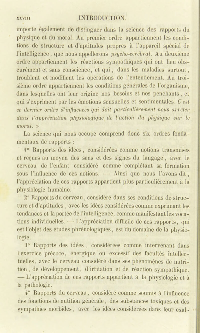 importe également de distinguer dans la science des rapports du physique et du moral. Au premier ordre appartiennent les condi- tions de structure et d'aptitudes propres à l’appareil spécial de l'intelligence, que nous appellerons psycho-cérébral. Au deuxième ordre appartiennent les réactions sympathiques qui ont lieu obs- curément et sans conscience, et qui, dans les maladies surtout, troublent et modifient les opérations de l’entendement. Au troi- sième ordre appartiennent, les conditions générales de l’organisme, dans lesquelles ont leur origine nos besoins et nos penchants, et qui s’expriment par les émotions sensuelles et sentimentales. C'est ce dernier ordre d'influences qui doit particulièrement nous arrêter dans l’appréciation physiologique de l’action du physique sur le moral. » La science qui nous occupe comprend donc six ordres fonda- mentaux de rapports : 1° Rapports des idées, considérées comme notions transmises et reçues au moyen des sens et des signes du langage , avec le cerveau de l’enfant considéré comme complétant sa formation sous l’influence de ces notions. — Ainsi que nous l'avons dit, l’appréciation de ces rapports appartient plus particulièrement à la physiologie humaine. 2 Rapports du cerveau, considéré dans ses conditions de struc- ture et d’aptitudes , avec les idées considérées comme exprimant les tendances et la portée de l’intelligence, comme manifestant les voca- tions individuelles. — L’appréciation difficile de ces rapports, qui est l’objet des études phrénologiques, est du domaine de la physio- logie. 3° Rapports des idées, considérées comme intervenant dans l’exercice précoce, énergique ou excessif des facultés intellec- tuelles, avec le cerveau considéré dans ses phénomènes de nutri- tion , de développement, d’irritation et de réaction sympathique. — L'appréciation de ces rapports appartient à la physiologie et à la pathologie. 4” Rapports du cerveau, considéré comme soumis à l’influence des fonctions de nutition générale, des substances toxiques et des sympathies morbides , avec les idées considérées dans leur exal -