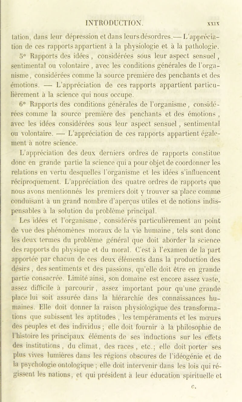 tation, dans leur dépression et dans leurs désordres.— L'apprécia- tion de ces rapports appartient à la physiologie et à la pathologie. o° Rapports des idées , considérées sous leur aspect sensuel , sentimental ou volontaire , avec les conditions générales de l’orga- nisme , considérées comme la source première des penchants et des émotions. — L'appréciation de ces rapports appartient particu- lièrement à la science qui nous occupe. 6° Rapports des conditions générales de l’organisme, considé- rées comme la source première des penchants et des émotions , avec les idées considérées sous leur aspect sensuel, sentimental ou volontaire. — L’appréciation de ces rapports appartient égale- ment à notre science. L'appréciation des deux derniers ordres de rapports constitue donc en grande partie la science qui a pour objet de coordonner les relations en vertu desquelles l'organisme et les idées s’influencent réciproquement. L’appréciation des quatre ordres de rapports que nous avons mentionnés les premiers doit y trouver sa place comme conduisant à un grand nombre d’aperçus utiles et de notions indis- pensables à la solution du problème principal. Les idées et l’organisme, considérés particulièrement au point de vue des phénomènes moraux de la vie humaine , tels sont donc les deux termes du problème général que doit aborder la science des rapports du physique et du moral. C’est à l’examen de la part apportée par chacun de ces deux éléments dans la production des désirs , des sentiments et des passions, qu’elle doit être en grande partie consacrée. Limité ainsi, son domaine est encore assez vaste, assez difficile à parcourir, assez important pour qu’une grande place lui soit assurée dans la hiérarchie des connaissances hu- maines. Elle doit donner la raison physiologique des transforma- tions que subissent les aptitudes , les tempéraments et les mœurs des peuples et des individus ; elle doit fournir à la philosophie de l’histoire les principaux éléments de scs inductions sur les effets des institutions, du climat, des races, etc.; elle doit porter ses plus vives lumières dans les régions obscures de l’idéogénie et de la psychologie ontologique ; elle doit intervenir dans les lois qui ré- gissent les nations, et qui président à leur éducation spirituelle et c.