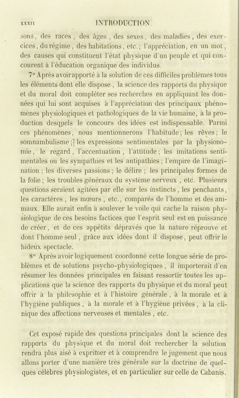 sons, des races , des Ages , des sexes, des maladies, des exer- cices, du régime, des habitations, etc.; l’appréciation, en un mot, des causes qui constituent l’état physique d’un peuple et qui con- courent à l’éducation organique des individus. 7° Après avoirapporté à la solution de ces difficiles problèmes tous les éléments dont elle dispose , la science des rapports du physique et du moral doit compléter ses recherches en appliquant les don- nées qui lui sont acquises à l’appréciation des principaux phéno- mènes physiologiques et pathologiques de la vie humaine, à la pro- duction desquels le concours des idées est indispensable. Parmi ces phénomènes, nous mentionnerons l’habitude; les rêves; le somnambulisme ;] les expressions sentimentales par la physiono- mie, le regard, l’accentuation, l’attitude ; les imitations senti- mentales ou les sympathies et les antipathies ; l’empire de l’imagi- nation ; les diverses passions ; le délire ; les principales formes de la folie ; les troubles généraux du système nerveux , etc. Plusieurs questions seraient agitées par elle sur les instincts, les penchants, les caractères , les mœurs , etc., comparés de l’homme et des ani- maux. Elle aurait enfin à soulever le voile qui cache la raison phy- siologique de ces besoins factices que l’esprit seul est en puissance de créer, et de ces appétits dépravés que la nature réprouve et dont l'homme seul, grâce aux idées dont il dispose, peut offrir le hideux spectacle. 8° Après avoir logiquement coordonné cette longue série de pro- blèmes et de solutions psycho-physiologiques , il importerait d'en résumer les données principales en faisant ressortir toutes les ap- plications que la science des rapports du physique et du moral peut offrir à la philosophie et à l’histoire générale , à la morale et à l’hygiène publiques , à la morale et à l’hygiène privées , à la cli- nique des affections nerveuses et mentales , etc. Cet exposé rapide des questions principales dont la science des rapports du physique et du moral doit rechercher la solution rendra plus aisé à exprimer et à comprendre le jugement que nous allons porter d’une manière très générale sur la doctrine de quel- ques célèbres physiologistes, et en particulier sur celle de Cabanis.