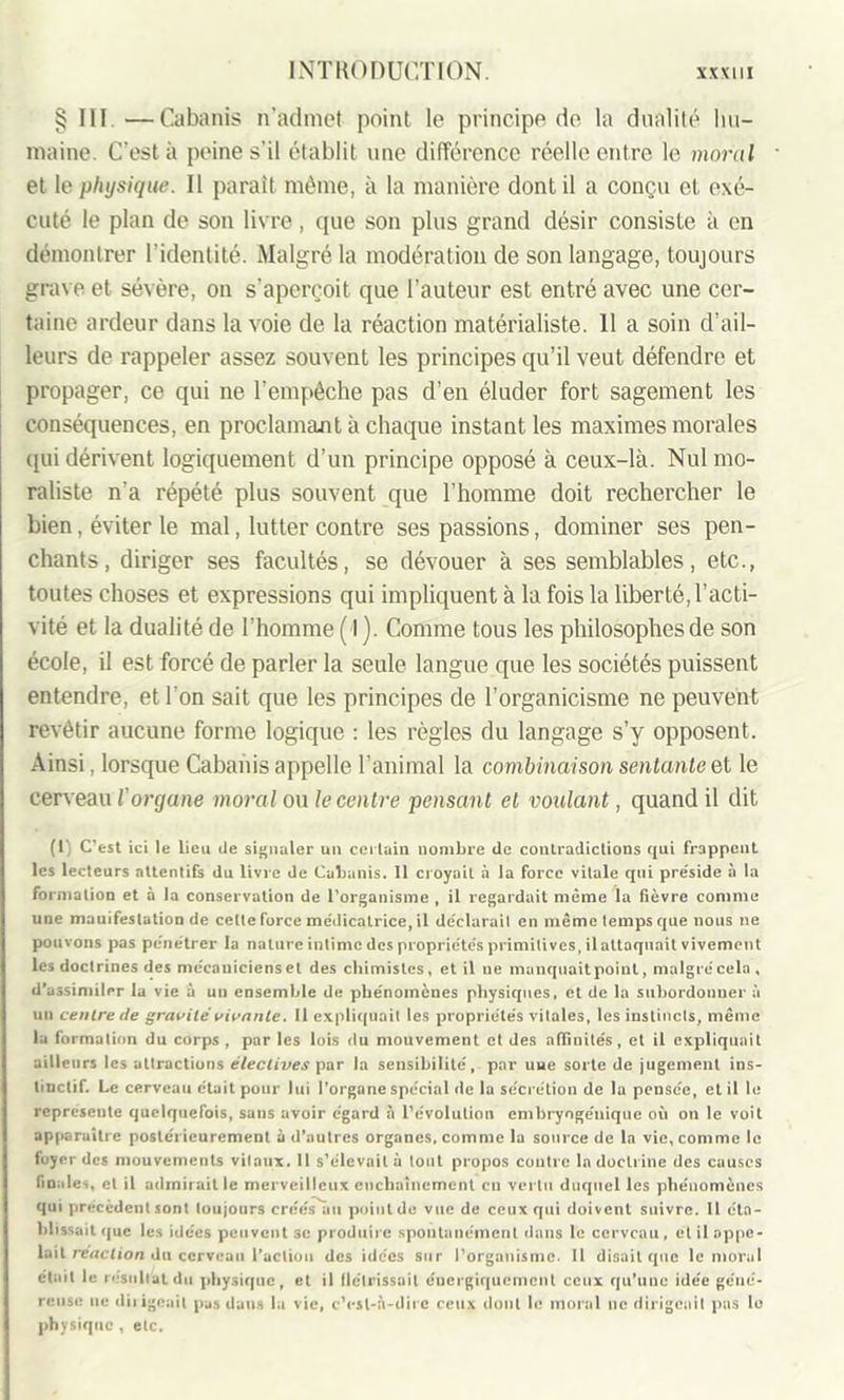 § III. —Cabanis n’admet point le principe de la dualité hu- maine. C’est à peine s’il établit une différence réelle entre le moral et le physique. Il paraît même, à la manière dont il a conçu et exé- cuté le plan de son livre, que son plus grand désir consiste à en démontrer l'identité. Malgré la modération de son langage, toujours grave et sévère, on s’aperçoit que l’auteur est entré avec une cer- taine ardeur dans la voie de la réaction matérialiste. 11 a soin d’ail- leurs de rappeler assez souvent les principes qu’il veut défendre et propager, ce qui ne l’empêche pas d’en éluder fort sagement les conséquences, en proclamant à chaque instant les maximes morales qui dérivent logiquement d’un principe opposé à ceux-là. Nul mo- raliste n'a répété plus souvent que l’homme doit rechercher le bien, éviter le mal, lutter contre ses passions, dominer ses pen- chants, diriger ses facultés, se dévouer à ses semblables, etc., toutes choses et expressions qui impliquent à la fois la liberté, l’acti- vité et la dualité de l’homme (î ). Comme tous les philosophes de son école, il est forcé de parler la seule langue que les sociétés puissent entendre, et l'on sait que les principes de l’organicisme ne peuvent revêtir aucune forme logique : les règles du langage s’y opposent. Ainsi, lorsque Cabanis appelle l’animal la combinaison sentante et le cerveau l'orcjane moral ou le centre pensant et voulant, quand il dit (1) C’est ici le lieu de signaler un certain nombre de contradictions qui frappent les lecteurs attentifs du livre de Cabanis. 11 croyait à la force vitale qui préside à la formation et à la conservation de l’organisme , il regardait même la fièvre comme une mauifestation de celte force médicatrice, il déclarait en même temps que nous ne pouvons pas pénétrer la nature intime des propriétés primitives, il attaquait vivement les doctrines des mécaniciens et des chimistes, et il ne manquait point, malgrécela , d’assimiler la vie à uu ensemble de phénomènes physiques, et de la subordonner à un centre de gravité vivante. Il expliquait les propriétés vitales, les instincts, même la formation du corps , par les lois du mouvement et des affinités, et il expliquait ailleurs les attractions électives par la sensibilité, par uue sorte de jugement ins- tinctif. Le cerveau était pour lui l’organe spécial de la sécrétion de la pensée, et il le représente quelquefois, sans avoir égard à l’évolution embryogéuique où on le voit apparaître postérieurement à d’autres organes, comme la source de la vie, comme le foyer des mouvements vitaux. 11 s’élevait à tout propos contre la doctrine des causes finales, et il admirait le merveilleux enchaînement eu vertu duquel les phénomènes qui precedent sont toujours créés au pointde vue de ceux qui doivent suivre. Il éta- blissait que les idées peuvent 3c produire spontanément dans le cerveau, et il appe- lait réaction du cerveau l’action des idées sur l’organisme. Il disait que le moral était le résultat du physique, et il flétrissait énergiquement ceux qu’une idée géné- reuse ne dirigeait pas dans la vie, c’est-à-dire ceux dont le moral ne dirigeait pas lo physique , etc.