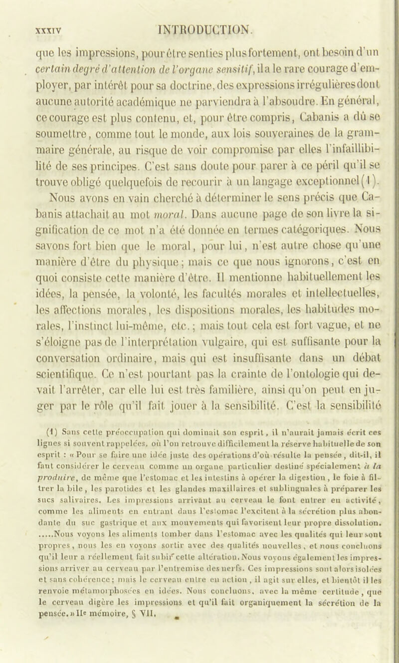 que les impressions, pourêtre senties pl us fortement, ont besoin d'un certain degré d'attention de l’organe sensitif, ila le rare courage d'em- ployer, par intérêt pour sa doctrine, des expressions irrégulièresdonl aucune autorité académique ne parviendra à l’absoudre. En général, ce courage est plus contenu, et, pour être compris, Cabanis a dûso soumettre, comme tout le monde, aux lois souveraines de la gram- maire générale, au risque de voir compromise par elles l’infaillibi- lité de ses principes. C’est sans doute pour parer à ce péril qu’il se trouve obligé quelquefois de recourir à un langage exceptionnel ( l). Nous avons en vain cherché à déterminer le sens précis que Ca- banis attachait au mot moral. Dans aucune page de son livre la si- gnification de ce mot n’a été donnée en termes catégoriques. Nous savons fort bien que le moral, pour lui, n’est autre chose qu’une manière d’être du physique; mais ce que nous ignorons, c’est en quoi consiste cette manière d’être. Il mentionne habituellement les idées, la pensée, la volonté, les facultés morales et intellectuelles, les affections morales, les dispositions morales, les habitudes mo- rales, l’instinct lui-même, etc. ; mais tout cela est fort vague, et no s’éloigne pas de l’interprétation vulgaire, qui est suffisante pour la conversation ordinaire, mais qui est insuffisante dans un débat scientifique. Ce n’est pourtant pas la crainte de l’ontologie qui de- vait l'arrêter, car elle lui est très familière, ainsi qu’on peut en ju- ger par le rôle qu’il fait jouer à la sensibilité. C’est la sensibilité (1) Sans cetle préoccupation qui dominait son esprit, il n’aurait jamais écrit ces lignes si souvent rappelées, où l’on retrouve difficilement la réserve habituelle de son esprit : « Pour se faire une idée juste des opérations d’où résulte la pensée, dit-il, il faut considérer le cerveau comme un organe particulier destiné spécialement a la produire, de même que l’estomac et les intestins à opérer la digestion, le foie à fil- trer la hile, les parotides et les glandes maxillaires et sublinguales à préparer les sucs salivaires. Les impressions arrivant au cerveau le font entrer eu activité, comme les aliments en entrant dans l’eslomac l’excitent à la sécrétion plus abon- dante du suc gastrique et aux mouvements qui favorisent leur propre dissolution. Nous voyons les aliments tomber dans l’estomac avec les qualités qui leur sont propres, nous les en voyons sortir avec des qualités nouvelles, et nous concluons qu’il leur a réellement fait subir celte altératiou. Nous voyous également les impres- sions arriver au cerveau par l’entremise des nerfs. Ces impressions sont alors isolées et sans cohérence ; mais le cerveau entre eu action , il agit sur elles, et bientôt il les renvoie métamorphosées en idées. Nous concluons, avec la même certitude, que le cerveau digère les impressions et qu’il fait organiquement la sécrétion de la pensée.»Ile mémoire, § Vil.