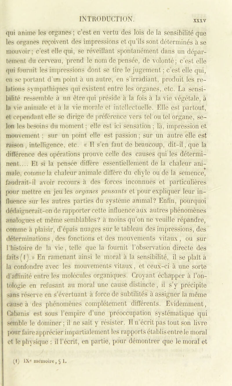 XXXV qui anime les organes; c’est en vertu des lois de la sensibilité que les organes reçoivent des impressions et qu’ils sont déterminés à se mouvoir; c’est elle qui, se réveillant spontanément dans un dépar- tement du cerveau, prend le nom de pensée, de volonté; c'est elle qui fournit les impressions dont se tire le jugement; c'est elle qui, en se portant d’un point à un autre, en s’irradiant, produit les re- lations sympathiques (pii existent entre les organes, etc. La sensi- bilité ressemble à un être qui préside à la fois à la vie végétale, à la vie animale et à la vie morale et intellectuelle. Elle est partout, et cependant elle se dirige de préférence vers tel ou tel organe, se- lon les besoins du moment ; elle est ici sensation ; là, impression et mouvement ; sur un point elle est passion ; sur un autre elle est raison , intelligence, etc. « 11 s’en faut de beaucoup, dit-il, que la différence des opérations prouve celle des causes qui les détermi- nent.... Et si la pensée diffère essentiellement de la chaleur ani- male, comme la chaleur animale diffère du chyle ou de la semence, faudrait-il avoir recours à des forces inconnues et particulières pour mettre en jeu les organes pensants et pour expliquer leur in- fluence sur les autres parties du système animal? Enfin, pourquoi dédaignerait-on de rapporter cette influence aux autres phénomènes analogues et même semblables? à moins qu’on ne veuille répandre, comme à plaisir, d'épais nuages sur le tableau des impressions, des déterminations , des fonctions et des mouvements vitaux , ou sur 1 histoire de la vie, telle que la fournit l’observation directe des faits (l).» En ramenant ainsi le moral à la sensibilité, il se plaît à la confondre avec les mouvements vitaux, et ceux-ci à une sorte d'affinité entre les molécules organiques. Croyant échapper à l’on- tologie en refusant au moral une cause distincte, ii s’y précipite sans réserve en s’évertuant à force de subtilités à assigner la même cause à des phénomènes complètement différents. Evidemment, Cabanis est sous l’empire d’une préoccupation systématique qui semble le dominer; il ne sait y résister. Tl n’écrit pas tout son livre pour faireapprécier impartialement les rapports établis entre le moral et le physique : il l’écrit, en partie, pour démontrer que le moral et (I) lXr mémoire, $ 1.