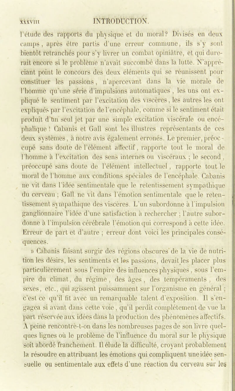 l'élude dos rapports du physique et du moral? Disisés en deux camps, après être partis d’une erreur commune, ils s’y sont bientôt retranchés pour s’y livrer un combat opiniâtre, et qui dure- rait encore si le problème n’avait succombé dans la lutte. N’appré- ciant. point le concours des deux éléments qui se réunissent pour constituer les passions, n’apercevant dans la vie morale de l’homme qu’une série d’impulsions automatiques , les uns ont ex- pliqué le sentiment par l’excitation des viscères, les autres les ont expliqués par l’excitation de l’encéphale, comme si le sentiment était produit dtm seul jet par une simple excitation viscérale ou encé- phalique ! Cabanis et Gall sont les illustres représentants de ces deux systèmes, à notre avis également erronés. Le premier, préoc- cupé sans doute de l’élément affectif, rapporte tout le moral de l’homme à l’excitation des sens internes ou viscéraux ; le second , préoccupé sans doute de l’élément intellectuel, rapporte tout le moral de l’homme aux conditions spéciales de l’encéphale. Cabanis ne vit dans I idée sentimentale que le retentissement sympathique du cerveau; Gall ne vit dans l’émotion sentimentale que le reten- tissement sympathique des viscères. L’un subordonne à l’impulsion ganglionnaire l’idée d’une satisfaction à rechercher ; l’autre subor- donne à l’impulsion cérébrale l’émotion qui correspond à celte idée. Erreur de part et d’autre ; erreur dont voici les principales consé- quences. » Cabanis faisant surgir des régions obscures de la vie de nutri- tion les désirs, les sentiments et les passions, devait les placer plus particulièrement sous l’empire des influences physiques, sous l'em- pire du climat, du régime, des âges, des tempéraments, des sexes, etc., qui agissent puissamment sur l’organisme en général ; c’est ce qu’il fit avec un remarquable talent d’exposition. 11 s’en- gagea si avant dans celte voie , qu’il perdit complètement de v ue la part réservée aux idées dans la production des phénomènes affectifs. A peine rencontre-t-on dans les nombreuses pages de son livre quel- ques lignes où le problème de l’influence du moral sur le physique soit abordé franchement. Il élude la difficulté, croyant probablement la résoudre en attribuant les émotions qui compliquent une idée sen- suelle ou sentimentale aux effets d’une réaction du cerveau sur les