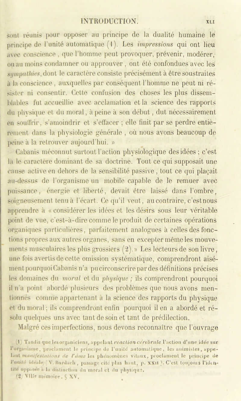 sont réunis pour opposer au principe de la dualité humaine le principe de l’unité automatique ( I). Les impressions qui ont lieu iivec conscience , que l’homme peut provoquer, prévenir, modérer, ou au moins condamner ou approuver, ont été confondues avec les sympathies, dont le caractère consiste précisément à être soustraites à la conscience , auxquelles par conséquent l’homme ne peut ni ré- sister ni consentir. Cette confusion des choses les plus dissem- blables fut accueillie avec acclamation et la science des rapports du physique et du moral, à peine à son début, dut nécessairement en souffrir, s’amoindrir et s’effacer ; elle finit par se perdre entiè- rement dans la physiologie générale , où nous avons beaucoup de peine à la retrouver aujourd’hui. » Cabanis méconnut surtout l'action physiologique des idées; c’est la le caractère dominant de sa doctrine. Tout ce qui supposait une cause active en dehors de la sensibilité passive, tout ce qui plaçait au-dessus de l’organisme un mobile capable de le remuer avec puissance, énergie et liberté, devait être laissé dans l’ombre, soigneusement tenu à l’écart. Ce qu’il veut, au contraire, c'est nous apprendre à « considérer les idées et les désirs sous leur véritable point de vue, c’est-à-dire comme le produit de certaines opérations organiques particulières, parfaitement analogues à celles des fonc- tions propres aux autres organes, sans en excepter même les mouve- ments musculaires les plus grossiers (2). » Les lecteurs de son livre, une fois avertis de cette omission systématique, comprendront aisé- ment pourquoi Cabanis n’a pu circonscrire par des définitions précises les domaines du moral cl du physique ; ils comprendront pourquoi il n’a point abordé plusieurs des problèmes que nous avons men- tionnés comme appartenant à la science des rapports du physique et du moral ; ils comprendront enfin pourquoi il en a abordé et ré- solu quelques uns avec tant de soin et tant de prédilection. Malgré ces imperfections, nous devons reconnaître que l’ouvrage I | Taudis que lesorguniciens, appelant réaction cérébrale l’action d’une ide’e sur l’organisme, proclament le principe de l’uniie automatique, les animistes, appe- laul manifestations de l’ânie les phénomènes vitaux, proclament le principe de l'unité idéale Y Iturdarll , passage cité plus haut, p. XXII }. C’est loujoms l'iden- tité opposée a la distinction du moral et du physique. 12, Ville mémoire, 5 XV,