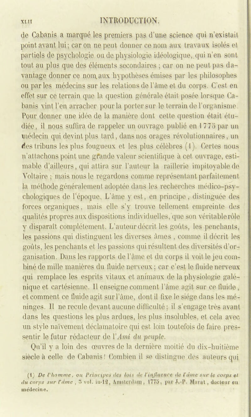 de Cabanis a marqué les premiers pas d'une science qui n’existait point avant lui ; car on ne peut donner ce nom aux travaux isolés et partiels de psychologie onde physiologie idéologique,, qui n'en sont tout au plus que des éléments secondaires ; car on ne peut pas da- vantage donner ce normaux hypothèses émises par les philosophes ou par les médecins sur les relations de l’àme et du corps. C’est, en effet sur ce terrain que la question générale était posée lorsque Ca- banis vint l’en arracher pour la porter sur le terrain de l’organisme Pour donner une idée de la manière dont cette question était étu- diée, il nous suffira de rappeler un ouvrage publié en I 77o par un médecin qui devint plus tard, dans nos orages révolutionnaires, un <1es tribuns les plus fougueux et les plus célèbres ( 1 ). Certes nous n’attachons point une grande valeur scientifique à cet ouvrage, esti- mable d’ailleurs, qui attira sur l’auteur la raillerie impitoyable.de Voltaire ; mais nous le regardons comme représentant parfaitement la méthode généralement adoptée dans les recherches médico-psy- chologiques de l’époque. L’àme y est, en principe , distinguée des forces organiques, mais elle s’y trouve tellement empreinte des qualités propres aux dispositions individuelles, que son véritablerôle y disparaît complètement. L’auteur décrit les goûts, les penchants, les passions qui distinguent les diverses âmes , comme il décrit les goûts, les penchants et les passions qui résultent des diversités d’or- ganisation. Dans les rapports de l’àme et du corps il voit le jeu com- biné de mille manières du fluide nerveux : car c’est le lluide nerveux qui remplace les esprits vitaux et animaux de la physiologie galé- nique et cartésienne. Il enseigne comment l’âme agit sur ce fluide, et comment ce fluide agit sur l’âme, dont il fixe le siège dans les mé- ninges. Il ne recule devant aucune difficulté ; il s’engage très avant dans les questions les plus ardues, les plus insolubles, et cela avec un style naïvement déclamatoire qui est loin toutefois de faire pres- sentir le futur rédacteur de l’^mi du peuple. Qu’il y a loin des œuvres de la dernière moitié du dix-huitième siècle à celle de Cabanis! Combien il se distingue des auteurs qui (1) De l'homme, ou Principes îles lois île l’influence île l’âme sur le corps el du corps sur l’âme , ô vol. iu-12, Amsterdam, 1775, par J.-P. Marat, docteur eu médecine.