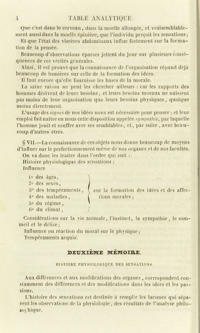 Que c’est dans le cerveau, dans la moelle allongée, et vraisemblable- ment aussi dans la moelle épinicre, que l’individu perçoit les sensations; lit que l’état des viscères abdominaux influe fortement sur la forma- tion de la pensée. Beaucoup d’observations éparses jettent du jour sur plusieurs consé- quences de ces vérités générales. Ainsi, il est prouvé que la connaissance de l’organisation répand déjà beaucoup de lumières sur celle de la formation des idées. Il faut encore qu’elle fournisse les bases de la morale. La saine raison ne peut les chercher ailleurs : car les rapports des hommes dérivent de leurs besoins , et leurs besoins moraux ne naissent pas moins de leur organisation que leurs besoins physiques, quoique moins directement. L’usage des signes de nos idées nous est nécessaire pour penser ; et leur emploi fait naître en nous cette disposition appelée sympathie, par laquelle l’homme jouit et souffre avec ses semblables, et, par suite , avec beau- coup d’autres êtres. § VIL—La connaissance de ces objets nous donne beaucoup de moyens d’influer sur le perfectionnement même de nos organes eide nos facultés. On va donc les traiter dans l'ordre qui suit :. Histoire physiologique des sensations ; Influence I» des âges, \ 2 des sexes , J 3° des tempéraments, ( sur la formation des idées et des affec- 4° des maladies, T lions morales ; 5° du régime, * G° du climat, j Considérations sur la vie animale, l’instinct, la sympathie, le som- meil et le délire; Influence ou réaction du moral sur le physique; Tempéraments acquis*. DEUXIEME MÉMOIRE HISTOIRE PHYSIOLOGIQUE DES SENSATIONS. Aux différences et aux modifications des organes , correspondent con- stamment des différences et des modifications dans les idées et les pas- sions. L’histoire des sensations est destinée à remplir les lacunes qui sépa- rent les observations de la physiologie, des résultats de l’analyse philo- so| hique.