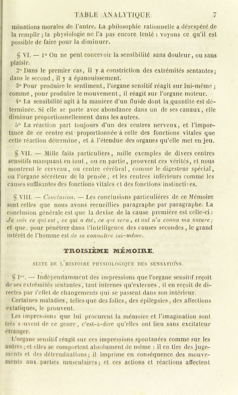 initiations morales de l’autre. La philosophie rationnelle a désespéré de la remplir; la physiologie ne l’a pas encore tenté : voyons ce qu’il est possible de faire pour la diminuer. § VI. — 1° On ne peut concevoir la sensibilité sans douleur, ou sans plaisir. 2° Dans le premier cas, il y a constriction des extrémités sentantes; dans le second , il y a épanouissement. 3° Pour produire le sentiment, l’organe sensitif réagit sur lui-même ; comme , pour produire le mouvement, il réagit sur l’organe moteur. 4° La sensibilité agit à la manière d’un fluide dont la.quanlité est dé- terminée. Si elle se porte avec abondance dans un de ses canaux, elle diminue proportionnellement dans les autres. 6° La réaction part toujours d’un des centres nerveux, et l’impor- tance de ce centre est proportionnée à celle des fonctions vitales que cette réaction détermine, et à l’étendue des organes qu’elle met enjeu. § VIL — Mille faits particuliers, mille exemples de divers centres sensitifs manquant en tout , ou en partie, prouvent ces vérités, et nous montrent le cerveau, ou centre cérébral, comme le digesteur spécial, ou l’organe sécréteur de la pensée, et les centres inférieurs comme les causes suffisantes des fonctions vitales cl des fonctions instinctives. § VIH. — Conclusion. — Les conclusions particulières de ce Mémoire sont celles que nous avons recueillies paragraphe par paragraphe. La conclusion générale est que la devise de la cause première est celle-ci : Je suis ce qui est , ce qui a été, ce qui sera , et nul n’u connu ma nature ; et que. pour pénétrer dans l’intelligence des causes secondes, le grand intérêt de l’homme est tle se connaître lui-même. TROISIÈME MÉMOIRE. SUITE DE l’histoire PHYSIOLOGIQUE DES SENSATIONS. § Ier. — Indépendamment des impressions que l’organe sensitif reçoit de ses extrémités sentantes, tant internes qu’externes , il en reçoit de di- rectes par l’effet de changements qui se passent dans son intérieur. Certaines maladies, telles que des folies, des épilepsies : des affections extatiques, le prouvent. Les impressions que lui procurent la mémoire et l’imagination sont liés suivent de ce genre, c’est-à-dire qu’elles ont lieu sans excitateur étranger. L’organe sensitif réagit sur ces impressions spontanées comme sur les antres ; et elles se comportent absolument de même : il en tire des juge- ments et des déterminations ; il imprime en conséquence des mouve- ments aux parties musculaires; et ces actions et réactions affectent