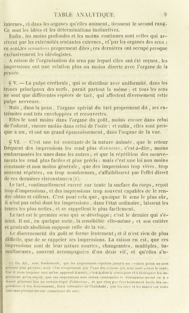 internes, et dans les organes qu’elles animent, tiennent le second rang. Ce sont les idées et les déterminations instinctives. Enfin, les moins profondes et les moins continues sont celles qui ar- rivent par les extrémités sentantes externes, et'par les organes des sens : ce sonUes sensations proprement dites ; ces dernières ont occupé presque exclusivement les idéologisles. A raison de l’organisation du sens par lequel elles ont etc reçues, les impressions ont une relation plus ou moins directe avec l’organe de la pensée. § V. —La pulpe cérébrale, qui se distribue avec uniformité, dans les troncs principaux des nerfs, paraît partout la même; et tous les sens ne sont que différentes espèces de tact, qui affectent diversement cette pulpe nerveuse. Mais, dans la peau, l’organe spécial du tact proprement dit, ses ex- trémités sont très enveloppées et recouvertes. Elles le sont moins dans l’organe du goût, moins encore dans celui de l’odorat, encore moins dans celui de l’ouïe : et enfin, elles sont pres- que à nu, et ont un grand épanouissement, dans l’organe de la vue. § Vf. — C’est une loi constante de la nature animée, que le retour fréquent des impressions les rend plus distinctes, c’est-à-dire, moins embarrassées les unes dans les autres; et que la répétition des mouve- ments les rend plus faciles et plus précis : mais c’est une loi non moins constante et non moins générale, que des impressions trop vives, trop souvent répétées, ou trop nombreuses, s’affaiblissent par l’effet direct de ces dernières circonstances (I). Le tact, continuellement exercé sur toute la surface du corps, reçoit trop d’impressions, et des impressions trop souvent capables de le ren- dre obtus et calleux. C’est pour cela que, quoique le sens le plus sûr, il n’est pas celui dont les impressions , dans l’état ordinaire, laissent les traces les plus nettes, et se rappellent le plus facilement. Le tact est le premier sens qui se développe; c’est le dernier qui s’é- teinl. 11 est,'en quelque sorte, la sensibilité elle-même; et son entière cl générale abolition suppose celle de la vie. Le discernement du goût se forme lentement; cl il n’est rien de plus difficile, que de se rappeler ses impressions. La raison en est, que ces impressions sont de leur nature courtes, changeantes, multiples, tu- multueuses , souvent accompagnées d’un désir vif, et qu’elles s’u- (i) Ou dit, avec fondement, que les impressions répétées jusqu'à un certain point ne sont presque plus perçues; mais r’est uniquement par l'une des misons qui sont noté*s dons le texte. C t il reste toujours vrai qu'on apprend à sentir, <'esL-à-dire à rrmniqucr et à distinguer les im- pression* qu’on reçoit; que ces impressions sont mieux remarquées et distinpuées quand on y a donné plusieurs fois un certain degré d'attention , et que c’csj pu* l’eueliaincment facile des im- pressions «t des mouvements , fruit nécessaire de l’habitude , que les unes et les autres ont enfin heu *ans presque aucune conscience du moi.